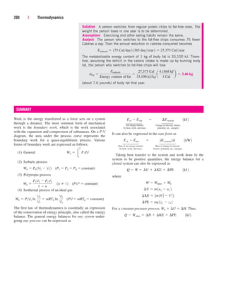 Solution A person switches from regular potato chips to fat-free ones. The
weight the person loses in one year is to be determined.
Assumptions Exercising and other eating habits remain the same.
Analysis The person who switches to the fat-free chips consumes 75 fewer
Calories a day. Then the annual reduction in calories consumed becomes
The metabolizable energy content of 1 kg of body fat is 33,100 kJ. There-
fore, assuming the deficit in the calorie intake is made up by burning body
fat, the person who switches to fat-free chips will lose
(about 7.6 pounds) of body fat that year.
mfat 
Ereduced
Energy content of fat

27,375 Cal
33,100 kJkg
a
4.1868 kJ
1 Cal
b  3.46 kg
Ereduced  175 Calday2 1365 dayyear2  27,375 Calyear
Work is the energy transferred as a force acts on a system
through a distance. The most common form of mechanical
work is the boundary work, which is the work associated
with the expansion and compression of substances. On a P-V
diagram, the area under the process curve represents the
boundary work for a quasi-equilibrium process. Various
forms of boundary work are expressed as follows:
(1) General
(2) Isobaric process
(P1  P2  P0  constant)
(3) Polytropic process
(PVn  constant)
(4) Isothernal process of an ideal gas
(PV  mRT0  constant)
The first law of thermodynamics is essentially an expression
of the conservation of energy principle, also called the energy
balance. The general energy balances for any system under-
going any process can be expressed as
Wb  P1V1 ln¬
V2
V1
 mRT0 ln¬
V2
V1
Wb 
P2V2  P1V1
1  n
¬1n  12
Wb  P0 1V2  V1 2
Wb  
2
1
¬
P dV
200 | Thermodynamics
Net energy transfer Change in internal, kinetic,
by heat, work, and mass potential, etc., energies
It can also be expressed in the rate form as
Rate of net energy transfer Rate of change in internal,
by heat, work, and mass kinetic, potential, etc., energies
Taking heat transfer to the system and work done by the
system to be positive quantities, the energy balance for a
closed system can also be expressed as
where
For a constant-pressure process, Wb  U  H. Thus,
Q  Wother  ¢H  ¢KE  ¢PE¬¬1kJ2
¢PE  mg1z2  z1 2
¢KE  1
2m1V2
2  V2
1 2
¢U  m1u2  u1 2
W  Wother  Wb
Q  W  ¢U  ¢KE  ¢PE¬¬1kJ2
E
.
in  E
.
out¬  ¬ dEsystemdt¬¬1kW2
Ein  Eout¬  ¬ ¢Esystem¬¬1kJ2
SUMMARY
⎫
⎪
⎬
⎪
⎭
⎫
⎪
⎪
⎬
⎪
⎪
⎭
⎫
⎪
⎬
⎪
⎭
⎫
⎪
⎪
⎬
⎪
⎪
⎭
cen84959_ch04.qxd 4/20/05 5:10 PM Page 200
 
