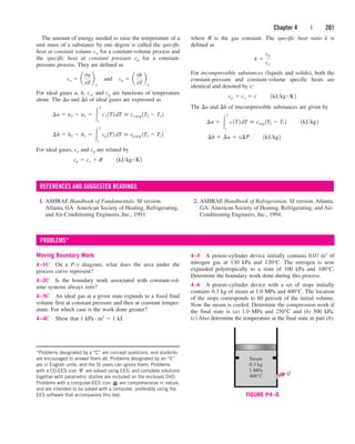 Chapter 4 | 201
The amount of energy needed to raise the temperature of a
unit mass of a substance by one degree is called the specific
heat at constant volume cv for a constant-volume process and
the specific heat at constant pressure cp for a constant-
pressure process. They are defined as
For ideal gases u, h, cv, and cp are functions of temperature
alone. The u and h of ideal gases are expressed as
For ideal gases, cv and cp are related by
cp  cv  R¬¬1kJkg # K2
¢h  h2  h1  
2
1
¬
cp 1T2 dT  cp,avg 1T2  T1 2
¢u  u2  u1  
2
1
¬
cv 1T2 dT  cv,avg 1T2  T1 2
cv  a
0u
0T
b
v
¬and¬cp  a
0h
0T
b
p
1. ASHRAE Handbook of Fundamentals. SI version.
Atlanta, GA: American Society of Heating, Refrigerating,
and Air-Conditioning Engineers, Inc., 1993.
2. ASHRAE Handbook of Refrigeration. SI version. Atlanta,
GA: American Society of Heating, Refrigerating, and Air-
Conditioning Engineers, Inc., 1994.
where R is the gas constant. The specific heat ratio k is
defined as
For incompressible substances (liquids and solids), both the
constant-pressure and constant-volume specific heats are
identical and denoted by c:
The u and h of imcompressible substances are given by
¢h  ¢u  v¢P¬¬1kJkg2
¢u  
2
1
¬
c1T2 dT  cavg 1T2  T1 2¬¬1kJkg2
cp  cv  c¬¬1kJkg # K2
k 
cp
cv
REFERENCES AND SUGGESTED READINGS
Moving Boundary Work
4–1C On a P-v diagram, what does the area under the
process curve represent?
4–2C Is the boundary work associated with constant-vol-
ume systems always zero?
4–3C An ideal gas at a given state expands to a fixed final
volume first at constant pressure and then at constant temper-
ature. For which case is the work done greater?
4–4C Show that 1 kPa · m3  1 kJ.
4–5 A piston–cylinder device initially contains 0.07 m3 of
nitrogen gas at 130 kPa and 120°C. The nitrogen is now
expanded polytropically to a state of 100 kPa and 100°C.
Determine the boundary work done during this process.
4–6 A piston–cylinder device with a set of stops initially
contains 0.3 kg of steam at 1.0 MPa and 400°C. The location
of the stops corresponds to 60 percent of the initial volume.
Now the steam is cooled. Determine the compression work if
the final state is (a) 1.0 MPa and 250°C and (b) 500 kPa.
(c) Also determine the temperature at the final state in part (b).
PROBLEMS*
*Problems designated by a “C” are concept questions, and students
are encouraged to answer them all. Problems designated by an “E”
are in English units, and the SI users can ignore them. Problems
with a CD-EES icon are solved using EES, and complete solutions
together with parametric studies are included on the enclosed DVD.
Problems with a computer-EES icon are comprehensive in nature,
and are intended to be solved with a computer, preferably using the
EES software that accompanies this text.
Steam
0.3 kg
1 MPa
400°C
Q
FIGURE P4–6
cen84959_ch04.qxd 4/20/05 5:10 PM Page 201
 