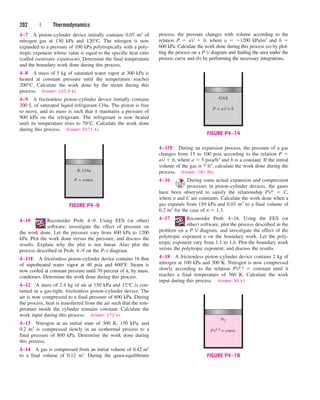 4–7 A piston–cylinder device initially contains 0.07 m3 of
nitrogen gas at 130 kPa and 120°C. The nitrogen is now
expanded to a pressure of 100 kPa polytropically with a poly-
tropic exponent whose value is equal to the specific heat ratio
(called isentropic expansion). Determine the final temperature
and the boundary work done during this process.
4–8 A mass of 5 kg of saturated water vapor at 300 kPa is
heated at constant pressure until the temperature reaches
200°C. Calculate the work done by the steam during this
process. Answer: 165.9 kJ
4–9 A frictionless piston–cylinder device initially contains
200 L of saturated liquid refrigerant-134a. The piston is free
to move, and its mass is such that it maintains a pressure of
900 kPa on the refrigerant. The refrigerant is now heated
until its temperature rises to 70°C. Calculate the work done
during this process. Answer: 5571 kJ
202 | Thermodynamics
process, the pressure changes with volume according to the
relation P  aV  b, where a  1200 kPa/m3 and b 
600 kPa. Calculate the work done during this process (a) by plot-
ting the process on a P-V diagram and finding the area under the
process curve and (b) by performing the necessary integrations.
R-134a
P = const.
FIGURE P4–9
GAS
P = aV + b
FIGURE P4–14
N2
PV1.4
= const.
FIGURE P4–18
4–15E During an expansion process, the pressure of a gas
changes from 15 to 100 psia according to the relation P 
aV  b, where a  5 psia/ft3 and b is a constant. If the initial
volume of the gas is 7 ft3, calculate the work done during the
process. Answer: 181 Btu
4–16 During some actual expansion and compression
processes in piston–cylinder devices, the gases
have been observed to satisfy the relationship PVn  C,
where n and C are constants. Calculate the work done when a
gas expands from 150 kPa and 0.03 m3 to a final volume of
0.2 m3 for the case of n  1.3.
4–17 Reconsider Prob. 4–16. Using the EES (or
other) software, plot the process described in the
problem on a P-V diagram, and investigate the effect of the
polytropic exponent n on the boundary work. Let the poly-
tropic exponent vary from 1.1 to 1.6. Plot the boundary work
versus the polytropic exponent, and discuss the results.
4–18 A frictionless piston–cylinder device contains 2 kg of
nitrogen at 100 kPa and 300 K. Nitrogen is now compressed
slowly according to the relation PV1.4  constant until it
reaches a final temperature of 360 K. Calculate the work
input during this process. Answer: 89 kJ
4–10 Reconsider Prob. 4–9. Using EES (or other)
software, investigate the effect of pressure on
the work done. Let the pressure vary from 400 kPa to 1200
kPa. Plot the work done versus the pressure, and discuss the
results. Explain why the plot is not linear. Also plot the
process described in Prob. 4–9 on the P-v diagram.
4–11E A frictionless piston–cylinder device contains 16 lbm
of superheated water vapor at 40 psia and 600°F. Steam is
now cooled at constant pressure until 70 percent of it, by mass,
condenses. Determine the work done during this process.
4–12 A mass of 2.4 kg of air at 150 kPa and 12°C is con-
tained in a gas-tight, frictionless piston–cylinder device. The
air is now compressed to a final pressure of 600 kPa. During
the process, heat is transferred from the air such that the tem-
perature inside the cylinder remains constant. Calculate the
work input during this process. Answer: 272 kJ
4–13 Nitrogen at an initial state of 300 K, 150 kPa, and
0.2 m3 is compressed slowly in an isothermal process to a
final pressure of 800 kPa. Determine the work done during
this process.
4–14 A gas is compressed from an initial volume of 0.42 m3
to a final volume of 0.12 m3. During the quasi-equilibrium
cen84959_ch04.qxd 4/20/05 5:10 PM Page 202
 