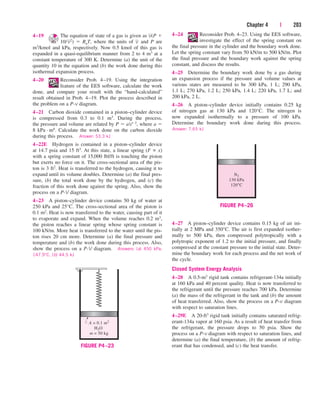 Chapter 4 | 203
4–19 The equation of state of a gas is given as (P 
10/ 2)  RuT, where the units of and P are
m3/kmol and kPa, respectively. Now 0.5 kmol of this gas is
expanded in a quasi-equilibrium manner from 2 to 4 m3 at a
constant temperature of 300 K. Determine (a) the unit of the
quantity 10 in the equation and (b) the work done during this
isothermal expansion process.
4–20 Reconsider Prob. 4–19. Using the integration
feature of the EES software, calculate the work
done, and compare your result with the “hand-calculated”
result obtained in Prob. 4–19. Plot the process described in
the problem on a P-v diagram.
4–21 Carbon dioxide contained in a piston–cylinder device
is compressed from 0.3 to 0.1 m3. During the process,
the pressure and volume are related by P  aV2, where a 
8 kPa · m6. Calculate the work done on the carbon dioxide
during this process. Answer: 53.3 kJ
4–22E Hydrogen is contained in a piston–cylinder device
at 14.7 psia and 15 ft3. At this state, a linear spring (F ∝ x)
with a spring constant of 15,000 lbf/ft is touching the piston
but exerts no force on it. The cross-sectional area of the pis-
ton is 3 ft2. Heat is transferred to the hydrogen, causing it to
expand until its volume doubles. Determine (a) the final pres-
sure, (b) the total work done by the hydrogen, and (c) the
fraction of this work done against the spring. Also, show the
process on a P-V diagram.
4–23 A piston–cylinder device contains 50 kg of water at
250 kPa and 25°C. The cross-sectional area of the piston is
0.1 m2. Heat is now transferred to the water, causing part of it
to evaporate and expand. When the volume reaches 0.2 m3,
the piston reaches a linear spring whose spring constant is
100 kN/m. More heat is transferred to the water until the pis-
ton rises 20 cm more. Determine (a) the final pressure and
temperature and (b) the work done during this process. Also,
show the process on a P-V diagram. Answers: (a) 450 kPa,
147.9°C, (b) 44.5 kJ
v
v
v 4–24 Reconsider Prob. 4–23. Using the EES software,
investigate the effect of the spring constant on
the final pressure in the cylinder and the boundary work done.
Let the spring constant vary from 50 kN/m to 500 kN/m. Plot
the final pressure and the boundary work against the spring
constant, and discuss the results.
4–25 Determine the boundary work done by a gas during
an expansion process if the pressure and volume values at
various states are measured to be 300 kPa, 1 L; 290 kPa,
1.1 L; 270 kPa, 1.2 L; 250 kPa, 1.4 L; 220 kPa, 1.7 L; and
200 kPa, 2 L.
4–26 A piston–cylinder device initially contains 0.25 kg
of nitrogen gas at 130 kPa and 120°C. The nitrogen is
now expanded isothermally to a pressure of 100 kPa.
Determine the boundary work done during this process.
Answer: 7.65 kJ
A = 0.1 m2
H2O
m = 50 kg
FIGURE P4–23
N2
130 kPa
120°C
FIGURE P4–26
4–27 A piston–cylinder device contains 0.15 kg of air ini-
tially at 2 MPa and 350°C. The air is first expanded isother-
mally to 500 kPa, then compressed polytropically with a
polytropic exponent of 1.2 to the initial pressure, and finally
compressed at the constant pressure to the initial state. Deter-
mine the boundary work for each process and the net work of
the cycle.
Closed System Energy Analysis
4–28 A 0.5-m3 rigid tank contains refrigerant-134a initially
at 160 kPa and 40 percent quality. Heat is now transferred to
the refrigerant until the pressure reaches 700 kPa. Determine
(a) the mass of the refrigerant in the tank and (b) the amount
of heat transferred. Also, show the process on a P-v diagram
with respect to saturation lines.
4–29E A 20-ft3 rigid tank initially contains saturated refrig-
erant-134a vapor at 160 psia. As a result of heat transfer from
the refrigerant, the pressure drops to 50 psia. Show the
process on a P-v diagram with respect to saturation lines, and
determine (a) the final temperature, (b) the amount of refrig-
erant that has condensed, and (c) the heat transfer.
cen84959_ch04.qxd 4/20/05 5:10 PM Page 203
 