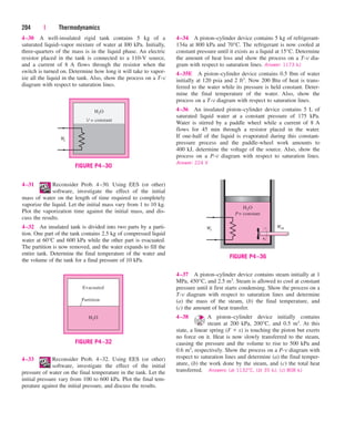 4–30 A well-insulated rigid tank contains 5 kg of a
saturated liquid–vapor mixture of water at l00 kPa. Initially,
three-quarters of the mass is in the liquid phase. An electric
resistor placed in the tank is connected to a 110-V source,
and a current of 8 A flows through the resistor when the
switch is turned on. Determine how long it will take to vapor-
ize all the liquid in the tank. Also, show the process on a T-v
diagram with respect to saturation lines.
204 | Thermodynamics
4–34 A piston–cylinder device contains 5 kg of refrigerant-
134a at 800 kPa and 70°C. The refrigerant is now cooled at
constant pressure until it exists as a liquid at 15°C. Determine
the amount of heat loss and show the process on a T-v dia-
gram with respect to saturation lines. Answer: 1173 kJ
4–35E A piston–cylinder device contains 0.5 lbm of water
initially at 120 psia and 2 ft3. Now 200 Btu of heat is trans-
ferred to the water while its pressure is held constant. Deter-
mine the final temperature of the water. Also, show the
process on a T-v diagram with respect to saturation lines.
4–36 An insulated piston–cylinder device contains 5 L of
saturated liquid water at a constant pressure of 175 kPa.
Water is stirred by a paddle wheel while a current of 8 A
flows for 45 min through a resistor placed in the water.
If one-half of the liquid is evaporated during this constant-
pressure process and the paddle-wheel work amounts to
400 kJ, determine the voltage of the source. Also, show the
process on a P-v diagram with respect to saturation lines.
Answer: 224 V
4–31 Reconsider Prob. 4–30. Using EES (or other)
software, investigate the effect of the initial
mass of water on the length of time required to completely
vaporize the liquid. Let the initial mass vary from 1 to 10 kg.
Plot the vaporization time against the initial mass, and dis-
cuss the results.
4–32 An insulated tank is divided into two parts by a parti-
tion. One part of the tank contains 2.5 kg of compressed liquid
water at 60°C and 600 kPa while the other part is evacuated.
The partition is now removed, and the water expands to fill the
entire tank. Determine the final temperature of the water and
the volume of the tank for a final pressure of 10 kPa.
Evacuated
H2O
Partition
FIGURE P4–32
H2O
We
P= constant
Wsh
FIGURE P4–36
H2O
We
V = constant
FIGURE P4–30
4–33 Reconsider Prob. 4–32. Using EES (or other)
software, investigate the effect of the initial
pressure of water on the final temperature in the tank. Let the
initial pressure vary from 100 to 600 kPa. Plot the final tem-
perature against the initial pressure, and discuss the results.
4–37 A piston–cylinder device contains steam initially at 1
MPa, 450°C, and 2.5 m3. Steam is allowed to cool at constant
pressure until it first starts condensing. Show the process on a
T-v diagram with respect to saturation lines and determine
(a) the mass of the steam, (b) the final temperature, and
(c) the amount of heat transfer.
4–38 A piston–cylinder device initially contains
steam at 200 kPa, 200°C, and 0.5 m3. At this
state, a linear spring (F x) is touching the piston but exerts
no force on it. Heat is now slowly transferred to the steam,
causing the pressure and the volume to rise to 500 kPa and
0.6 m3, respectively. Show the process on a P-v diagram with
respect to saturation lines and determine (a) the final temper-
ature, (b) the work done by the steam, and (c) the total heat
transferred. Answers: (a) 1132°C, (b) 35 kJ, (c) 808 kJ
cen84959_ch04.qxd 4/20/05 5:10 PM Page 204
 