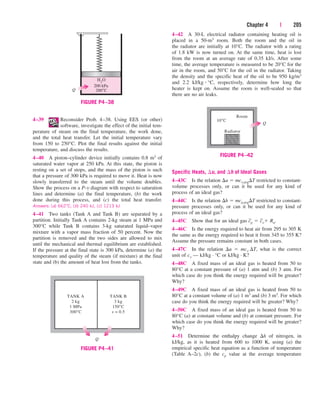 Chapter 4 | 205
4–42 A 30-L electrical radiator containing heating oil is
placed in a 50-m3 room. Both the room and the oil in
the radiator are initially at 10°C. The radiator with a rating
of 1.8 kW is now turned on. At the same time, heat is lost
from the room at an average rate of 0.35 kJ/s. After some
time, the average temperature is measured to be 20°C for the
air in the room, and 50°C for the oil in the radiator. Taking
the density and the specific heat of the oil to be 950 kg/m3
and 2.2 kJ/kg  °C, respectively, determine how long the
heater is kept on. Assume the room is well-sealed so that
there are no air leaks.
200 kPa
Q
H2
O
200°C
FIGURE P4–38
TANK A
2 kg
1 MPa
300°C
TANK B
3 kg
150°C
x = 0.5
Q
FIGURE P4–41
4–39 Reconsider Prob. 4–38. Using EES (or other)
software, investigate the effect of the initial tem-
perature of steam on the final temperature, the work done,
and the total heat transfer. Let the initial temperature vary
from 150 to 250°C. Plot the final results against the initial
temperature, and discuss the results.
4–40 A piston–cylinder device initially contains 0.8 m3 of
saturated water vapor at 250 kPa. At this state, the piston is
resting on a set of stops, and the mass of the piston is such
that a pressure of 300 kPa is required to move it. Heat is now
slowly transferred to the steam until the volume doubles.
Show the process on a P-v diagram with respect to saturation
lines and determine (a) the final temperature, (b) the work
done during this process, and (c) the total heat transfer.
Answers: (a) 662°C, (b) 240 kJ, (c) 1213 kJ
4–41 Two tanks (Tank A and Tank B) are separated by a
partition. Initially Tank A contains 2-kg steam at 1 MPa and
300°C while Tank B contains 3-kg saturated liquid–vapor
mixture with a vapor mass fraction of 50 percent. Now the
partition is removed and the two sides are allowed to mix
until the mechanical and thermal equilibrium are established.
If the pressure at the final state is 300 kPa, determine (a) the
temperature and quality of the steam (if mixture) at the final
state and (b) the amount of heat lost from the tanks.
Room
10°C
Radiator
Q
FIGURE P4–42
Specific Heats, u, and h of Ideal Gases
4–43C Is the relation u  mcv,avgT restricted to constant-
volume processes only, or can it be used for any kind of
process of an ideal gas?
4–44C Is the relation h  mcp,avgT restricted to constant-
pressure processes only, or can it be used for any kind of
process of an ideal gas?
4–45C Show that for an ideal gas c
_
p  c
_
v Ru.
4–46C Is the energy required to heat air from 295 to 305 K
the same as the energy required to heat it from 345 to 355 K?
Assume the pressure remains constant in both cases.
4–47C In the relation u  mcv T, what is the correct
unit of cv — kJ/kg · °C or kJ/kg · K?
4–48C A fixed mass of an ideal gas is heated from 50 to
80°C at a constant pressure of (a) 1 atm and (b) 3 atm. For
which case do you think the energy required will be greater?
Why?
4–49C A fixed mass of an ideal gas is heated from 50 to
80°C at a constant volume of (a) 1 m3 and (b) 3 m3. For which
case do you think the energy required will be greater? Why?
4–50C A fixed mass of an ideal gas is heated from 50 to
80°C (a) at constant volume and (b) at constant pressure. For
which case do you think the energy required will be greater?
Why?
4–51 Determine the enthalpy change h of nitrogen, in
kJ/kg, as it is heated from 600 to 1000 K, using (a) the
empirical specific heat equation as a function of temperature
(Table A–2c), (b) the cp value at the average temperature
cen84959_ch04.qxd 4/20/05 5:10 PM Page 205
 