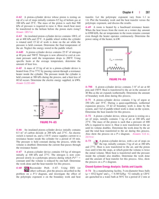 Chapter 4 | 207
4–62 A piston–cylinder device whose piston is resting on
top of a set of stops initially contains 0.5 kg of helium gas at
100 kPa and 25°C. The mass of the piston is such that 500
kPa of pressure is required to raise it. How much heat must
be transferred to the helium before the piston starts rising?
Answer: 1857 kJ
4–63 An insulated piston–cylinder device contains 100 L of
air at 400 kPa and 25°C. A paddle wheel within the cylinder
is rotated until 15 kJ of work is done on the air while the
pressure is held constant. Determine the final temperature of
the air. Neglect the energy stored in the paddle wheel.
4–64E A piston–cylinder device contains 25 ft3 of nitrogen
at 40 psia and 700°F. Nitrogen is now allowed to cool at con-
stant pressure until the temperature drops to 200°F. Using
specific heats at the average temperature, determine the
amount of heat loss.
4–65 A mass of 15 kg of air in a piston–cylinder device is
heated from 25 to 77°C by passing current through a resistance
heater inside the cylinder. The pressure inside the cylinder is
held constant at 300 kPa during the process, and a heat loss of
60 kJ occurs. Determine the electric energy supplied, in kWh.
Answer: 0.235 kWh
transfer. Let the polytropic exponent vary from 1.1 to
1.6. Plot the boundary work and the heat transfer versus the
polytropic exponent, and discuss the results.
4–69 A room is heated by a baseboard resistance heater.
When the heat losses from the room on a winter day amount
to 6500 kJ/h, the air temperature in the room remains constant
even though the heater operates continuously. Determine the
power rating of the heater, in kW.
AIR
P = constant
We Q
FIGURE P4–65
ROOM
Q
We
Tair = constant
FIGURE P4–69
4–70E A piston–cylinder device contains 3 ft3 of air at 60
psia and 150°F. Heat is transferred to the air in the amount of
40 Btu as the air expands isothermally. Determine the amount
of boundary work done during this process.
4–71 A piston–cylinder device contains 4 kg of argon at
250 kPa and 35°C. During a quasi-equilibrium, isothermal
expansion process, 15 kJ of boundary work is done by the
system, and 3 kJ of paddle-wheel work is done on the system.
Determine the heat transfer for this process.
4–72 A piston–cylinder device, whose piston is resting on a
set of stops, initially contains 3 kg of air at 200 kPa and
27°C. The mass of the piston is such that a pressure of 400
kPa is required to move it. Heat is now transferred to the air
until its volume doubles. Determine the work done by the air
and the total heat transferred to the air during this process.
Also show the process on a P-v diagram. Answers: 516 kJ,
2674 kJ
4–73 A piston–cylinder device, with a set of stops on
the top, initially contains 3 kg of air at 200 kPa
and 27°C. Heat is now transferred to the air, and the piston
rises until it hits the stops, at which point the volume is twice
the initial volume. More heat is transferred until the pressure
inside the cylinder also doubles. Determine the work done
and the amount of heat transfer for this process. Also, show
the process on a P-v diagram.
Closed-System Energy Analysis: Solids and Liquids
4–74 In a manufacturing facility, 5-cm-diameter brass balls
(r  8522 kg/m3 and cp  0.385 kJ/kg · °C) initially at 120°C
are quenched in a water bath at 50°C for a period of 2 min at
4–66 An insulated piston–cylinder device initially contains
0.3 m3 of carbon dioxide at 200 kPa and 27°C. An electric
switch is turned on, and a 110-V source supplies current to a
resistance heater inside the cylinder for a period of 10 min.
The pressure is held constant during the process, while the
volume is doubled. Determine the current that passes through
the resistance heater.
4–67 A piston–cylinder device contains 0.8 kg of nitrogen
initially at 100 kPa and 27°C. The nitrogen is now com-
pressed slowly in a polytropic process during which PV1.3 
constant until the volume is reduced by one-half. Determine
the work done and the heat transfer for this process.
4–68 Reconsider Prob. 4–67. Using EES (or
other) software, plot the process described in the
problem on a P-V diagram, and investigate the effect of
the polytropic exponent n on the boundary work and heat
cen84959_ch04.qxd 4/20/05 5:10 PM Page 207
 