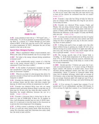 Chapter 4 | 209
4–84 Long cylindrical steel rods (r  7833 kg/m3 and cp 
0.465 kJ/kg · °C) of 10-cm diameter are heat-treated by draw-
ing them at a velocity of 3 m/min through an oven main-
tained at 900°C. If the rods enter the oven at 30°C and leave
at a mean temperature of 700°C, determine the rate of heat
transfer to the rods in the oven.
Special Topic: Biological Systems
4–85C What is metabolism? What is basal metabolic rate?
What is the value of basal metabolic rate for an average man?
4–86C For what is the energy released during metabolism
in humans used?
4–87C Is the metabolizable energy content of a food the
same as the energy released when it is burned in a bomb
calorimeter? If not, how does it differ?
4–88C Is the number of prospective occupants an impor-
tant consideration in the design of heating and cooling sys-
tems of classrooms? Explain.
4–89C What do you think of a diet program that allows for
generous amounts of bread and rice provided that no butter or
margarine is added?
4–90 Consider two identical rooms, one with a 2-kW elec-
tric resistance heater and the other with three couples fast
dancing. In which room will the air temperature rise faster?
4–91 Consider two identical 80-kg men who are eating
identical meals and doing identical things except that one of
them jogs for 30 min every day while the other watches TV.
Determine the weight difference between the two in a
month. Answer: 1.045 kg
4–92 Consider a classroom that is losing heat to the out-
doors at a rate of 20,000 kJ/h. If there are 30 students in
class, each dissipating sensible heat at a rate of 100 W, deter-
mine if it is necessary to turn the heater in the classroom on
to prevent the room temperature from dropping.
4–93 A 68-kg woman is planning to bicycle for an hour.
If she is to meet her entire energy needs while bicycling by
eating 30-g chocolate candy bars, determine how many candy
bars she needs to take with her.
4–94 A 55-kg man gives in to temptation and eats an entire
1-L box of ice cream. How long does this man need to jog
to burn off the calories he consumed from the ice cream?
Answer: 2.52 h
4–95 Consider a man who has 20 kg of body fat when he
goes on a hunger strike. Determine how long he can survive
on his body fat alone.
4–96 Consider two identical 50-kg women, Candy and
Wendy, who are doing identical things and eating identical
food except that Candy eats her baked potato with four tea-
spoons of butter while Wendy eats hers plain every evening.
Determine the difference in the weights of Candy and Wendy
after one year. Answer: 6.5 kg
4–97 A woman who used to drink about one liter of regular
cola every day switches to diet cola (zero calorie) and starts
eating two slices of apple pie every day. Is she now consum-
ing fewer or more calories?
4–98 A 60-kg man used to have an apple every day after
dinner without losing or gaining any weight. He now eats a
200-ml serving of ice cream instead of an apple and walks 20
min every day. On this new diet, how much weight will he
lose or gain per month? Answer: 0.087-kg gain
4–99 The average specific heat of the human body is
3.6 kJ/kg · °C. If the body temperature of an 80-kg man rises
from 37°C to 39°C during strenuous exercise, determine the
increase in the thermal energy of the body as a result of this
rise in body temperature.
4–100E Alcohol provides 7 Calories per gram, but it pro-
vides no essential nutrients. A 1.5 ounce serving of 80-proof
liquor contains 100 Calories in alcohol alone. Sweet wines
and beer provide additional calories since they also contain
carbohydrates. About 75 percent of American adults drink
some sort of alcoholic beverage, which adds an average of
210 Calories a day to their diet. Determine how many pounds
less an average American adult will weigh per year if he or
she quit drinking alcoholic beverages and started drinking diet
soda.
4–101 A 12-oz serving of a regular beer contains 13 g of
alcohol and 13 g of carbohydrates, and thus 150 Calories. A
12-oz serving of a light beer contains 11 g of alcohol and 5 g
1.2 in.
Furnace, 1300°F
Brass
plate, 75°F
FIGURE P4–83E
12 oz.
150 cal
Regular
beer
Light
beer
12 oz.
100 cal
FIGURE P4–101
cen84959_ch04.qxd 4/20/05 5:10 PM Page 209
 