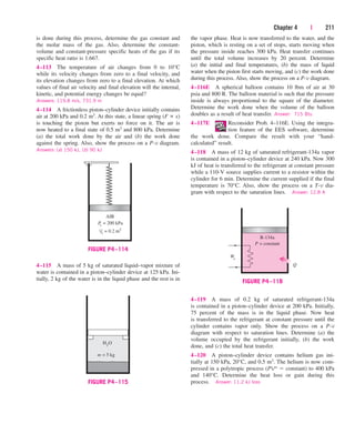 Chapter 4 | 211
is done during this process, determine the gas constant and
the molar mass of the gas. Also, determine the constant-
volume and constant-pressure specific heats of the gas if its
specific heat ratio is 1.667.
4–113 The temperature of air changes from 0 to 10°C
while its velocity changes from zero to a final velocity, and
its elevation changes from zero to a final elevation. At which
values of final air velocity and final elevation will the internal,
kinetic, and potential energy changes be equal?
Answers: 119.8 m/s, 731.9 m
4–114 A frictionless piston–cylinder device initially contains
air at 200 kPa and 0.2 m3. At this state, a linear spring (F ∝ x)
is touching the piston but exerts no force on it. The air is
now heated to a final state of 0.5 m3 and 800 kPa. Determine
(a) the total work done by the air and (b) the work done
against the spring. Also, show the process on a P-v diagram.
Answers: (a) 150 kJ, (b) 90 kJ
the vapor phase. Heat is now transferred to the water, and the
piston, which is resting on a set of stops, starts moving when
the pressure inside reaches 300 kPa. Heat transfer continues
until the total volume increases by 20 percent. Determine
(a) the initial and final temperatures, (b) the mass of liquid
water when the piston first starts moving, and (c) the work done
during this process. Also, show the process on a P-v diagram.
4–116E A spherical balloon contains 10 lbm of air at 30
psia and 800 R. The balloon material is such that the pressure
inside is always proportional to the square of the diameter.
Determine the work done when the volume of the balloon
doubles as a result of heat transfer. Answer: 715 Btu
4–117E Reconsider Prob. 4–116E. Using the integra-
tion feature of the EES software, determine
the work done. Compare the result with your “hand-
calculated” result.
4–118 A mass of 12 kg of saturated refrigerant-134a vapor
is contained in a piston–cylinder device at 240 kPa. Now 300
kJ of heat is transferred to the refrigerant at constant pressure
while a 110-V source supplies current to a resistor within the
cylinder for 6 min. Determine the current supplied if the final
temperature is 70°C. Also, show the process on a T-v dia-
gram with respect to the saturation lines. Answer: 12.8 A
R-134a
We
Q
P = constant
FIGURE P4–118
4–115 A mass of 5 kg of saturated liquid–vapor mixture of
water is contained in a piston–cylinder device at 125 kPa. Ini-
tially, 2 kg of the water is in the liquid phase and the rest is in
m = 5 kg
H2O
FIGURE P4–115
P
1
= 200 kPa
V1 = 0.2 m3
AIR
FIGURE P4–114
4–119 A mass of 0.2 kg of saturated refrigerant-134a
is contained in a piston–cylinder device at 200 kPa. Initially,
75 percent of the mass is in the liquid phase. Now heat
is transferred to the refrigerant at constant pressure until the
cylinder contains vapor only. Show the process on a P-v
diagram with respect to saturation lines. Determine (a) the
volume occupied by the refrigerant initially, (b) the work
done, and (c) the total heat transfer.
4–120 A piston–cylinder device contains helium gas ini-
tially at 150 kPa, 20°C, and 0.5 m3. The helium is now com-
pressed in a polytropic process (PVn  constant) to 400 kPa
and 140°C. Determine the heat loss or gain during this
process. Answer: 11.2 kJ loss
cen84959_ch04.qxd 4/20/05 5:10 PM Page 211
 