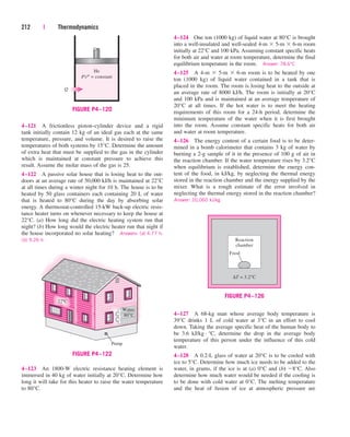 212 | Thermodynamics
4–124 One ton (1000 kg) of liquid water at 80°C is brought
into a well-insulated and well-sealed 4-m  5-m  6-m room
initially at 22°C and 100 kPa. Assuming constant specific heats
for both air and water at room temperature, determine the final
equilibrium temperature in the room. Answer: 78.6°C
4–125 A 4-m  5-m  6-m room is to be heated by one
ton (1000 kg) of liquid water contained in a tank that is
placed in the room. The room is losing heat to the outside at
an average rate of 8000 kJ/h. The room is initially at 20°C
and 100 kPa and is maintained at an average temperature of
20°C at all times. If the hot water is to meet the heating
requirements of this room for a 24-h period, determine the
minimum temperature of the water when it is first brought
into the room. Assume constant specific heats for both air
and water at room temperature.
4–126 The energy content of a certain food is to be deter-
mined in a bomb calorimeter that contains 3 kg of water by
burning a 2-g sample of it in the presence of 100 g of air in
the reaction chamber. If the water temperature rises by 3.2°C
when equilibrium is established, determine the energy con-
tent of the food, in kJ/kg, by neglecting the thermal energy
stored in the reaction chamber and the energy supplied by the
mixer. What is a rough estimate of the error involved in
neglecting the thermal energy stored in the reaction chamber?
Answer: 20,060 kJ/kg
Pump
Water
80°C
22ºC
FIGURE P4–122
4–121 A frictionless piston–cylinder device and a rigid
tank initially contain 12 kg of an ideal gas each at the same
temperature, pressure, and volume. It is desired to raise the
temperatures of both systems by 15°C. Determine the amount
of extra heat that must be supplied to the gas in the cylinder
which is maintained at constant pressure to achieve this
result. Assume the molar mass of the gas is 25.
4–122 A passive solar house that is losing heat to the out-
doors at an average rate of 50,000 kJ/h is maintained at 22°C
at all times during a winter night for 10 h. The house is to be
heated by 50 glass containers each containing 20 L of water
that is heated to 80°C during the day by absorbing solar
energy. A thermostat-controlled 15-kW back-up electric resis-
tance heater turns on whenever necessary to keep the house at
22°C. (a) How long did the electric heating system run that
night? (b) How long would the electric heater run that night if
the house incorporated no solar heating? Answers: (a) 4.77 h,
(b) 9.26 h Reaction
chamber
∆T = 3.2°C
Food
FIGURE P4–126
4–127 A 68-kg man whose average body temperature is
39°C drinks 1 L of cold water at 3°C in an effort to cool
down. Taking the average specific heat of the human body to
be 3.6 kJ/kg · °C, determine the drop in the average body
temperature of this person under the influence of this cold
water.
4–128 A 0.2-L glass of water at 20°C is to be cooled with
ice to 5°C. Determine how much ice needs to be added to the
water, in grams, if the ice is at (a) 0°C and (b) 8°C. Also
determine how much water would be needed if the cooling is
to be done with cold water at 0°C. The melting temperature
and the heat of fusion of ice at atmospheric pressure are
He
PVn
= constant
Q
FIGURE P4–120
4–123 An 1800-W electric resistance heating element is
immersed in 40 kg of water initially at 20°C. Determine how
long it will take for this heater to raise the water temperature
to 80°C.
cen84959_ch04.qxd 4/20/05 5:10 PM Page 212
 