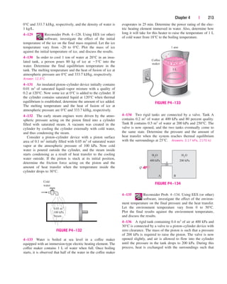Chapter 4 | 213
0°C and 333.7 kJ/kg, respectively, and the density of water is
1 kg/L.
4–129 Reconsider Prob. 4–128. Using EES (or other)
software, investigate the effect of the initial
temperature of the ice on the final mass required. Let the ice
temperature vary from –20 to 0°C. Plot the mass of ice
against the initial temperature of ice, and discuss the results.
4–130 In order to cool 1 ton of water at 20°C in an insu-
lated tank, a person pours 80 kg of ice at 5°C into the
water. Determine the final equilibrium temperature in the
tank. The melting temperature and the heat of fusion of ice at
atmospheric pressure are 0°C and 333.7 kJ/kg, respectively.
Answer: 12.4°C
4–131 An insulated piston–cylinder device initially contains
0.01 m3 of saturated liquid–vapor mixture with a quality of
0.2 at 120°C. Now some ice at 0°C is added to the cylinder. If
the cylinder contains saturated liquid at 120°C when thermal
equilibrium is established, determine the amount of ice added.
The melting temperature and the heat of fusion of ice at
atmospheric pressure are 0°C and 333.7 kJ/kg, respectively.
4–132 The early steam engines were driven by the atmo-
spheric pressure acting on the piston fitted into a cylinder
filled with saturated steam. A vacuum was created in the
cylinder by cooling the cylinder externally with cold water,
and thus condensing the steam.
Consider a piston–cylinder device with a piston surface
area of 0.1 m2 initially filled with 0.05 m3 of saturated water
vapor at the atmospheric pressure of 100 kPa. Now cold
water is poured outside the cylinder, and the steam inside
starts condensing as a result of heat transfer to the cooling
water outside. If the piston is stuck at its initial position,
determine the friction force acting on the piston and the
amount of heat transfer when the temperature inside the
cylinder drops to 30°C.
evaporates in 25 min. Determine the power rating of the elec-
tric heating element immersed in water. Also, determine how
long it will take for this heater to raise the temperature of 1 L
of cold water from 18°C to the boiling temperature.
Cold
water
0.05 m3
100 kPa
Steam
FIGURE P4–132
Coffee
maker
1 atm
1 L
FIGURE P4–133
200 kPa
H2O
B
400 kPa
H2O
A
Q
FIGURE P4–134
4–134 Two rigid tanks are connected by a valve. Tank A
contains 0.2 m3 of water at 400 kPa and 80 percent quality.
Tank B contains 0.5 m3 of water at 200 kPa and 250°C. The
valve is now opened, and the two tanks eventually come to
the same state. Determine the pressure and the amount of
heat transfer when the system reaches thermal equilibrium
with the surroundings at 25°C. Answers: 3.17 kPa, 2170 kJ
4–135 Reconsider Prob. 4–134. Using EES (or other)
software, investigate the effect of the environ-
ment temperature on the final pressure and the heat transfer.
Let the environment temperature vary from 0 to 50°C.
Plot the final results against the environment temperature,
and discuss the results.
4–136 A rigid tank containing 0.4 m3 of air at 400 kPa and
30°C is connected by a valve to a piston–cylinder device with
zero clearance. The mass of the piston is such that a pressure
of 200 kPa is required to raise the piston. The valve is now
opened slightly, and air is allowed to flow into the cylinder
until the pressure in the tank drops to 200 kPa. During this
process, heat is exchanged with the surroundings such that
4–133 Water is boiled at sea level in a coffee maker
equipped with an immersion-type electric heating element. The
coffee maker contains 1 L of water when full. Once boiling
starts, it is observed that half of the water in the coffee maker
cen84959_ch04.qxd 4/20/05 5:10 PM Page 213
 