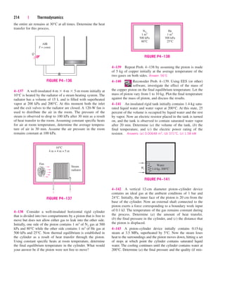 the entire air remains at 30°C at all times. Determine the heat
transfer for this process.
214 | Thermodynamics
4–139 Repeat Prob. 4–138 by assuming the piston is made
of 5 kg of copper initially at the average temperature of the
two gases on both sides. Answer: 56°C
4–140 Reconsider Prob. 4–139. Using EES (or other)
software, investigate the effect of the mass of
the copper piston on the final equilibrium temperature. Let the
mass of piston vary from 1 to 10 kg. Plot the final temperature
against the mass of piston, and discuss the results.
4–141 An insulated rigid tank initially contains 1.4-kg satu-
rated liquid water and water vapor at 200°C. At this state, 25
percent of the volume is occupied by liquid water and the rest
by vapor. Now an electric resistor placed in the tank is turned
on, and the tank is observed to contain saturated water vapor
after 20 min. Determine (a) the volume of the tank, (b) the
final temperature, and (c) the electric power rating of the
resistor. Answers: (a) 0.00648 m3, (b) 371°C, (c) 1.58 kW
10°C
4 m × 4 m × 5 m
Fan
Steam
radiator
FIGURE P4–137
4–137 A well-insulated 4-m  4-m  5-m room initially at
10°C is heated by the radiator of a steam heating system. The
radiator has a volume of 15 L and is filled with superheated
vapor at 200 kPa and 200°C. At this moment both the inlet
and the exit valves to the radiator are closed. A 120-W fan is
used to distribute the air in the room. The pressure of the
steam is observed to drop to 100 kPa after 30 min as a result
of heat transfer to the room. Assuming constant specific heats
for air at room temperature, determine the average tempera-
ture of air in 30 min. Assume the air pressure in the room
remains constant at 100 kPa.
He
1 m3
500 kPa
25°C
N2
1 m3
500 kPa
80°C
FIGURE P4–138
4–142 A vertical 12-cm diameter piston–cylinder device
contains an ideal gas at the ambient conditons of 1 bar and
24°C. Initially, the inner face of the piston is 20 cm from the
base of the cylinder. Now an external shaft connected to the
piston exerts a force corresponding to a boundary work input
of 0.1 kJ. The temperature of the gas remains constant during
the process. Determine (a) the amount of heat transfer,
(b) the final pressure in the cylinder, and (c) the distance that
the piston is displaced.
4–143 A piston–cylinder device initially contains 0.15-kg
steam at 3.5 MPa, superheated by 5°C. Now the steam loses
heat to the surroundings and the piston moves down, hitting a set
of stops at which point the cylinder contains saturated liquid
water. The cooling continues until the cylinder contains water at
200°C. Determine (a) the final pressure and the quality (if mix-
Water
1.4 kg, 200°C
We
FIGURE P4–141
AIR
T = const.
Q
FIGURE P4–136
4–138 Consider a well-insulated horizontal rigid cylinder
that is divided into two compartments by a piston that is free to
move but does not allow either gas to leak into the other side.
Initially, one side of the piston contains 1 m3 of N2 gas at 500
kPa and 80°C while the other side contains 1 m3 of He gas at
500 kPa and 25°C. Now thermal equilibrium is established in
the cylinder as a result of heat transfer through the piston.
Using constant specific heats at room temperature, determine
the final equilibrium temperature in the cylinder. What would
your answer be if the piston were not free to move?
cen84959_ch04.qxd 4/20/05 5:10 PM Page 214
 