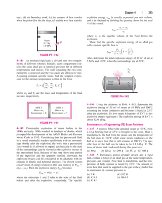 Chapter 4 | 215
ture), (b) the boundary work, (c) the amount of heat transfer
when the piston first hits the stops, (d) and the total heat transfer.
explosion energy eexp is usually expressed per unit volume,
and it is obtained by dividing the quantity above by the total
V of the vessel:
where v1 is the specific volume of the fluid before the
explosion.
Show that the specific explosion energy of an ideal gas
with constant specific heat is
Also, determine the total explosion energy of 20 m3 of air at
5 MPa and 100°C when the surroundings are at 20°C.
eexp 
P1
k  1
a1 
T2
T1
b
eexp 
u1  u2
v1
Q
Steam
0.15 kg
3.5 MPa
FIGURE P4–143
4–144 An insulated rigid tank is divided into two compart-
ments of different volumes. Initially, each compartment con-
tains the same ideal gas at identical pressure but at different
temperatures and masses. The wall separating the two com-
partments is removed and the two gases are allowed to mix.
Assuming constant specific heats, find the simplest expres-
sion for the mixture temperature written in the form
where m3 and T3 are the mass and temperature of the final
mixture, respectively.
T3  f a
m1
m3
,
m2
m3
, T1, T2 b
Steam
boiler
P1
T1
P2
T2
FIGURE P4–145
SIDE 1
Mass = m1
Temperature = T1
SIDE 2
Mass = m2
Temperature = T2
FIGURE P4–144
4–145 Catastrophic explosions of steam boilers in the
1800s and early 1900s resulted in hundreds of deaths, which
prompted the development of the ASME Boiler and Pressure
Vessel Code in 1915. Considering that the pressurized fluid
in a vessel eventually reaches equilibrium with its surround-
ings shortly after the explosion, the work that a pressurized
fluid would do if allowed to expand adiabatically to the state
of the surroundings can be viewed as the explosive energy of
the pressurized fluid. Because of the very short time period
of the explosion and the apparent stability afterward, the
explosion process can be considered to be adiabatic with no
changes in kinetic and potential energies. The closed-system
conservation of energy relation in this case reduces to Wout 
m(u1 – u2). Then the explosive energy Eexp becomes
where the subscripts 1 and 2 refer to the state of the fluid
before and after the explosion, respectively. The specific
Eexp  m1u1  u2 2
4–146 Using the relations in Prob. 4–145, determine the
explosive energy of 20 m3 of steam at 10 MPa and 500°C
assuming the steam condenses and becomes a liquid at 25°C
after the explosion. To how many kilograms of TNT is this
explosive energy equivalent? The explosive energy of TNT is
about 3250 kJ/kg.
Fundamentals of Engineering (FE) Exam Problems
4–147 A room is filled with saturated steam at 100°C. Now
a 5-kg bowling ball at 25°C is brought to the room. Heat is
transferred to the ball from the steam, and the temperature of
the ball rises to 100°C while some steam condenses on the
ball as it loses heat (but it still remains at 100°C). The spe-
cific heat of the ball can be taken to be 1.8 kJ/kg · C. The
mass of steam that condensed during this process is
(a) 80 g (b) 128 g (c) 299 g (d) 351 g (e) 405 g
4–148 A frictionless piston–cylinder device and a rigid
tank contain 2 kmol of an ideal gas at the same temperature,
pressure, and volume. Now heat is transferred, and the tem-
perature of both systems is raised by 10°C. The amount of
extra heat that must be supplied to the gas in the cylinder that
is maintained at constant pressure is
(a) 0 kJ (d) 102 kJ
(b) 42 kJ (e) 166 kJ
(c) 83 kJ
cen84959_ch04.qxd 4/20/05 5:10 PM Page 215
 