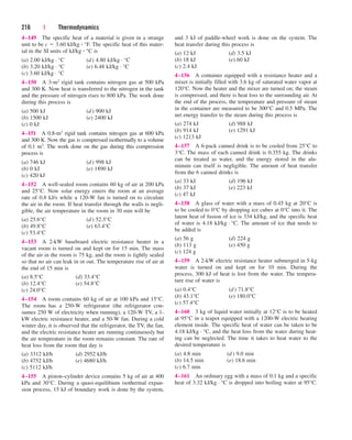 4–149 The specific heat of a material is given in a strange
unit to be c  3.60 kJ/kg  °F. The specific heat of this mater-
ial in the SI units of kJ/kg  °C is
(a) 2.00 kJ/kg · °C (d) 4.80 kJ/kg · °C
(b) 3.20 kJ/kg · °C (e) 6.48 kJ/kg · °C
(c) 3.60 kJ/kg · °C
4–150 A 3-m3 rigid tank contains nitrogen gas at 500 kPa
and 300 K. Now heat is transferred to the nitrogen in the tank
and the pressure of nitrogen rises to 800 kPa. The work done
during this process is
(a) 500 kJ (d) 900 kJ
(b) 1500 kJ (e) 2400 kJ
(c) 0 kJ
4–151 A 0.8-m3 rigid tank contains nitrogen gas at 600 kPa
and 300 K. Now the gas is compressed isothermally to a volume
of 0.1 m3. The work done on the gas during this compression
process is
(a) 746 kJ (d) 998 kJ
(b) 0 kJ (e) 1890 kJ
(c) 420 kJ
4–152 A well-sealed room contains 60 kg of air at 200 kPa
and 25°C. Now solar energy enters the room at an average
rate of 0.8 kJ/s while a 120-W fan is turned on to circulate
the air in the room. If heat transfer through the walls is negli-
gible, the air temperature in the room in 30 min will be
(a) 25.6°C (d) 52.5°C
(b) 49.8°C (e) 63.4°C
(c) 53.4°C
4–153 A 2-kW baseboard electric resistance heater in a
vacant room is turned on and kept on for 15 min. The mass
of the air in the room is 75 kg, and the room is tightly sealed
so that no air can leak in or out. The temperature rise of air at
the end of 15 min is
(a) 8.5°C (d) 33.4°C
(b) 12.4°C (e) 54.8°C
(c) 24.0°C
4–154 A room contains 60 kg of air at 100 kPa and 15°C.
The room has a 250-W refrigerator (the refrigerator con-
sumes 250 W of electricity when running), a 120-W TV, a 1-
kW electric resistance heater, and a 50-W fan. During a cold
winter day, it is observed that the refrigerator, the TV, the fan,
and the electric resistance heater are running continuously but
the air temperature in the room remains constant. The rate of
heat loss from the room that day is
(a) 3312 kJ/h (d) 2952 kJ/h
(b) 4752 kJ/h (e) 4680 kJ/h
(c) 5112 kJ/h
4–155 A piston–cylinder device contains 5 kg of air at 400
kPa and 30°C. During a quasi-equilibium isothermal expan-
sion process, 15 kJ of boundary work is done by the system,
216 | Thermodynamics
and 3 kJ of paddle-wheel work is done on the system. The
heat transfer during this process is
(a) 12 kJ (d) 3.5 kJ
(b) 18 kJ (e) 60 kJ
(c) 2.4 kJ
4–156 A container equipped with a resistance heater and a
mixer is initially filled with 3.6 kg of saturated water vapor at
120°C. Now the heater and the mixer are turned on; the steam
is compressed, and there is heat loss to the surrounding air. At
the end of the process, the temperature and pressure of steam
in the container are measured to be 300°C and 0.5 MPa. The
net energy transfer to the steam during this process is
(a) 274 kJ (d) 988 kJ
(b) 914 kJ (e) 1291 kJ
(c) 1213 kJ
4–157 A 6-pack canned drink is to be cooled from 25°C to
3°C. The mass of each canned drink is 0.355 kg. The drinks
can be treated as water, and the energy stored in the alu-
minum can itself is negligible. The amount of heat transfer
from the 6 canned drinks is
(a) 33 kJ (d) 196 kJ
(b) 37 kJ (e) 223 kJ
(c) 47 kJ
4–158 A glass of water with a mass of 0.45 kg at 20°C is
to be cooled to 0°C by dropping ice cubes at 0°C into it. The
latent heat of fusion of ice is 334 kJ/kg, and the specific heat
of water is 4.18 kJ/kg · °C. The amount of ice that needs to
be added is
(a) 56 g (d) 224 g
(b) 113 g (e) 450 g
(c) 124 g
4–159 A 2-kW electric resistance heater submerged in 5-kg
water is turned on and kept on for 10 min. During the
process, 300 kJ of heat is lost from the water. The tempera-
ture rise of water is
(a) 0.4°C (d) 71.8°C
(b) 43.1°C (e) 180.0°C
(c) 57.4°C
4–160 3 kg of liquid water initially at 12°C is to be heated
at 95°C in a teapot equipped with a 1200-W electric heating
element inside. The specific heat of water can be taken to be
4.18 kJ/kg · °C, and the heat loss from the water during heat-
ing can be neglected. The time it takes to heat water to the
desired temperature is
(a) 4.8 min (d) 9.0 min
(b) 14.5 min (e) 18.6 min
(c) 6.7 min
4–161 An ordinary egg with a mass of 0.1 kg and a specific
heat of 3.32 kJ/kg · °C is dropped into boiling water at 95°C.
cen84959_ch04.qxd 4/20/05 5:10 PM Page 216
 