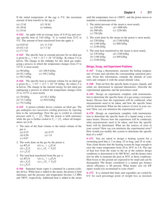 Chapter 4 | 217
If the initial temperature of the egg is 5°C, the maximum
amount of heat transfer to the egg is
(a) 12 kJ (d) 18 kJ
(b) 30 kJ (e) infinity
(c) 24 kJ
4–162 An apple with an average mass of 0.18 kg and aver-
age specific heat of 3.65 kJ/kg · °C is cooled from 22°C to
5°C. The amount of heat transferred from the apple is
(a) 0.85 kJ (d) 11.2 kJ
(b) 62.1 kJ (e) 7.1 kJ
(c) 17.7 kJ
4–163 The specific heat at constant pressure for an ideal gas
is given by cp  0.9  (2.7  104)T (kJ/kg · K) where T is in
kelvin. The change in the enthalpy for this ideal gas under-
going a process in which the temperature changes from 27 to
127°C is most nearly
(a) 90 kJ/kg (d) 108.9 kJ/kg
(b) 92.1 kJ/kg (e) 105.2 kJ/kg
(c) 99.5 kJ/kg
4–164 The specific heat at constant volume for an ideal gas
is given by cv  0.7  (2.7  104)T (kJ/kg · K) where T is
in kelvin. The change in the internal energy for this ideal gas
undergoing a process in which the temperature changes from
27 to 127°C is most nearly
(a) 70 kJ/kg (d) 82.1 kJ/kg
(b) 72.1 kJ/kg (e) 84.0 kJ/kg
(c) 79.5 kJ/kg
4–165 A piston–cylinder device contains an ideal gas. The
gas undergoes two successive cooling processes by rejecting
heat to the surroundings. First the gas is cooled at constant
pressure until T2  3
–
4T1. Then the piston is held stationary
while the gas is further cooled to T3  1
–
2T1, where all temper-
atures are in K.
1. The ratio of the final volume to the initial volume of the
gas is
(a) 0.25 (d) 0.75
(b) 0.50 (e) 1.0
(c) 0.67
2. The work done on the gas by the piston is
(a) RT1/4 (d) (cv  cp)T1/4
(b) cvT1/2 (e) cv (T1  T2)/2
(c) cpT1/2
3. The total heat transferred from the gas is
(a) RT1/4 (d) (cv  cp)T1/4
(b) cvT1/2 (e) cv (T1  T3)/2
(c) cpT1/2
4–166 Saturated steam vapor is contained in a piston–cylin-
der device. While heat is added to the steam, the piston is held
stationary, and the pressure and temperature become 1.2 MPa
and 700°C, respectively. Additional heat is added to the steam
until the temperature rises to 1200°C, and the piston moves to
maintain a constant pressure.
1. The initial pressure of the steam is most nearly
(a) 250 kPa (d) 1000 kPa
(b) 500 kPa (e) 1250 kPa
(c) 750 kPa
2. The work done by the steam on the piston is most nearly
(a) 230 kJ/kg (d) 2340 kJ/kg
(b) 1100 kJ/kg (e) 840 kJ/kg
(c) 2140 kJ/kg
3. The total heat transferred to the steam is most nearly
(a) 230 kJ/kg (d) 2340 kJ/kg
(b) 1100 kJ/kg (e) 840 kJ/kg
(c) 2140 kJ/kg
Design, Essay, and Experiment Problems
4–167 Using a thermometer, measure the boiling tempera-
ture of water and calculate the corresponding saturation pres-
sure. From this information, estimate the altitude of your
town and compare it with the actual altitude value.
4–168 Find out how the specific heats of gases, liquids, and
solids are determined in national laboratories. Describe the
experimental apparatus and the procedures used.
4–169 Design an experiment complete with instrumenta-
tion to determine the specific heats of a gas using a resistance
heater. Discuss how the experiment will be conducted, what
measurements need to be taken, and how the specific heats
will be determined. What are the sources of error in your sys-
tem? How can you minimize the experimental error?
4–170 Design an experiment complete with instrumenta-
tion to determine the specific heats of a liquid using a resis-
tance heater. Discuss how the experiment will be conducted,
what measurements need to be taken, and how the specific
heats will be determined. What are the sources of error in
your system? How can you minimize the experimental error?
How would you modify this system to determine the specific
heat of a solid?
4–171 You are asked to design a heating system for a
swimming pool that is 2 m deep, 25 m long, and 25 m wide.
Your client desires that the heating system be large enough to
raise the water temperature from 20 to 30°C in 3 h. The rate
of heat loss from the water to the air at the outdoor design
conditions is determined to be 960 W/m2, and the heater must
also be able to maintain the pool at 30°C at those conditions.
Heat losses to the ground are expected to be small and can be
disregarded. The heater considered is a natural gas furnace
whose efficiency is 80 percent. What heater size (in kW
input) would you recommend to your client?
4–172 It is claimed that fruits and vegetables are cooled by
6°C for each percentage point of weight loss as moisture
cen84959_ch04.qxd 4/20/05 5:10 PM Page 217
 