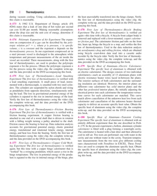 during vacuum cooling. Using calculations, demonstrate if
this claim is reasonable.
4–173 A 1982 U.S. Department of Energy article (FS
#204) states that a leak of one drip of hot water per second
can cost $1.00 per month. Making reasonable assumptions
about the drop size and the unit cost of energy, determine if
this claim is reasonable.
4–174 Polytropic Expansion of Air Experiment The expan-
sion on compression of a gas can be described by the poly-
tropic relation pv n  c, where p is pressure, v is specific
volume, c is a constant and the exponent n depends on the
thermodynamic process. In our experiment compressed air in
a steel pressure vessel is discharged to the atmosphere while
temperature and pressure measurements of the air inside the
vessel are recorded. There measurements, along with the first
law of thermodynamics, are used to produce the polytropic
exponent n for the process. Obtain the polytropic exponent n
for the process using the video clip, the complete write-up,
and the data provided on the DVD accompanying this book.
4–175 First Law of Thermodynamics—Lead Smashing
Experiment The first law of thermodynamics is verified with
a lead smashing experiment. A small piece of lead, instru-
mented with a thermocouple, is smashed with two steel cylin-
ders. The cylinders are suspended by nylon chords and swing
as pendulums from opposite directions, simultaneously strik-
ing the lead. The loss in gravitational potential energy of the
cylinders is equated to the rise in internal energy of the lead.
Verify the first law of thermodynamics using the video clip,
the complete write-up, and the data provided on the DVD
accompanying this book.
4–176 First Law of Thermodynamics—Friction Bearing
Experiment The first law of thermodynamics is verified with a
friction bearing experiment. A copper friction bearing is
attached to one end of a wood shaft that is driven in rotation
with a falling weight turning a pulley attached to the shaft.
Friction causes the bearing to heat up. Data reduction analysis
accounts for gravitational potential energy, elastic potential
energy, translational and rotational kinetic energy, internal
energy, and heat loss from the bearing. Verify the first law of
thermodynamics using the video clip, the complete write-up,
and the data provided on the DVD accompanying this book.
4–177 First Law of Thermodynamics—Copper Cold Work-
ing Experiment The first law of thermodynamics is verified
again, but this time with a copper hinge calorimeter that is
“worked” by a swinging pendulum, which causes a rise in the
hinge temperature. The loss in potential energy of the pendu-
lum is equated to the rise in internal energy of the hinge, plus
218 | Thermodynamics
the heat unavoidably transferred into the hinge clamps. Verify
the first law of thermodynamics using the video clip, the
complete write-up, and the data provided on the DVD accom-
panying this book.
4–178 First Law of Thermodynamics—Bicycle Braking
Experiment The first law of thermodynamics is verified yet
again—this time with a bicycle. A bicycle front caliper brake is
removed and replaced with a lever-mounted, copper calorime-
ter friction pad. The calorimeter friction pad rubs on the front
tire, heats up, brings the bicycle to a stop, and verifies the first
law of thermodynamics. Used in the data reduction analysis
are aerodynamics drag and rolling friction, which are obtained
using bicycle coast-down data read into a cassette audio
recorder by the bicycle rider. Verify the first law of thermody-
namics using the video clip, the complete write-up, and the
data provided on the DVD accompanying this book.
4–179 Specific Heat of Aluminum—Electric Calorimeter
Experiment The specific heat of aluminum is obtained with
an electric calorimeter. The design consists of two individual
calorimeters—each an assembly of 13 aluminum plates with
electric resistance heater wires laced in-between the plates.
The exterior surfaces of both calorimeters and the surround-
ing insulation are identical. However, the interior plates are
different—one calorimeter has solid interior plates and the
other has perforated interior plates. By initially adjusting the
electrical power into each calorimeter the temperature-versus-
time curves for each calorimeter are matched. This curve
match allows cancellation of the unknown heat loss from each
calorimeter and cancellation of the unknown heater thermal
capacity to deliver an accurate specific heat value. Obtain the
specific heat of aluminum using the video clip, the complete
write-up, and the data provided on the DVD accompanying
this book.
4–180 Specific Heat of Aluminum—Transient Cooling
Experiment The specific heat of aluminum is obtained with an
entirely different experiment than the one described in Prob.
4–179. In the present experiment a hollow, aluminum cylinder
calorimeter is fitted with a plug forming a watertight cavity.
The calorimeter is heated with a hair drier and then allowed to
cool in still air. Two tests are performed: one with water in the
cavity and one without water in the cavity. Transient tempera-
ture measurements from the two tests give different cooling
rates characterized with Trendlines in EXCEL. These Trend-
lines are used to compute the aluminum specific heat. Obtain
the specific heat of aluminum using the video clip, the com-
plete write-up, and the data provided on the DVD accompany-
ing this book.
cen84959_ch04.qxd 4/20/05 5:10 PM Page 218
 