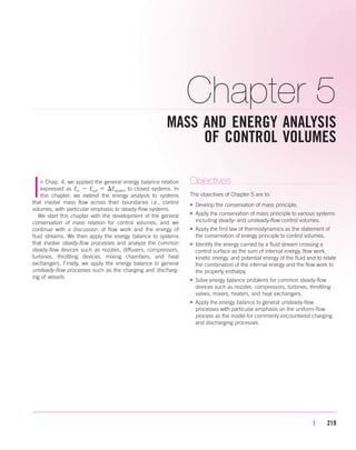 Chapter 5
MASS AND ENERGY ANALYSIS
OF CONTROL VOLUMES
| 219
In Chap. 4, we applied the general energy balance relation
expressed as Ein  Eout  Esystem to closed systems. In
this chapter, we extend the energy analysis to systems
that involve mass flow across their boundaries i.e., control
volumes, with particular emphasis to steady-flow systems.
We start this chapter with the development of the general
conservation of mass relation for control volumes, and we
continue with a discussion of flow work and the energy of
fluid streams. We then apply the energy balance to systems
that involve steady-flow processes and analyze the common
steady-flow devices such as nozzles, diffusers, compressors,
turbines, throttling devices, mixing chambers, and heat
exchangers. Finally, we apply the energy balance to general
unsteady-flow processes such as the charging and discharg-
ing of vessels.
Objectives
The objectives of Chapter 5 are to:
• Develop the conservation of mass principle.
• Apply the conservation of mass principle to various systems
including steady- and unsteady-flow control volumes.
• Apply the first law of thermodynamics as the statement of
the conservation of energy principle to control volumes.
• Identify the energy carried by a fluid stream crossing a
control surface as the sum of internal energy, flow work,
kinetic energy, and potential energy of the fluid and to relate
the combination of the internal energy and the flow work to
the property enthalpy.
• Solve energy balance problems for common steady-flow
devices such as nozzles, compressors, turbines, throttling
valves, mixers, heaters, and heat exchangers.
• Apply the energy balance to general unsteady-flow
processes with particular emphasis on the uniform-flow
process as the model for commonly encountered charging
and discharging processes.
cen84959_ch05.qxd 4/25/05 3:00 PM Page 219
 