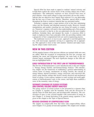 Special effort has been made to appeal to students’ natural curiosity and
to help them explore the various facets of the exciting subject area of ther-
modynamics. The enthusiastic responses we have received from users of
prior editions—from small colleges to large universities all over the world—
indicate that our objectives have largely been achieved. It is our philosophy
that the best way to learn is by practice. Therefore, special effort is made
throughout the book to reinforce material that was presented earlier.
Yesterday’s engineer spent a major portion of his or her time substituting
values into the formulas and obtaining numerical results. However, formula
manipulations and number crunching are now being left mainly to comput-
ers. Tomorrow’s engineer will need a clear understanding and a firm grasp of
the basic principles so that he or she can understand even the most complex
problems, formulate them, and interpret the results. A conscious effort is
made to emphasize these basic principles while also providing students with
a perspective of how computational tools are used in engineering practice.
The traditional classical, or macroscopic, approach is used throughout the
text, with microscopic arguments serving in a supporting role as appropri-
ate. This approach is more in line with students’ intuition and makes learn-
ing the subject matter much easier.
NEW IN THIS EDITION
All the popular features of the previous editions are retained while new ones
are added. With the exception of reorganizing the first law coverage and
updating the steam and refrigerant properties, the main body of the text
remains largely unchanged. The most significant changes in this fifth edi-
tion are highlighted below.
EARLY INTRODUCTION OF THE FIRST LAW OF THERMODYNAMICS
The first law of thermodynamics is now introduced early in the new Chapter
2, “Energy, Energy Transfer, and General Energy Analysis.” This introduc-
tory chapter sets the framework of establishing a general understanding of
various forms of energy, mechanisms of energy transfer, the concept of
energy balance, thermo-economics, energy conversion, and conversion effi-
ciency using familiar settings that involve mostly electrical and mechanical
forms of energy. It also exposes students to some exciting real-world appli-
cations of thermodynamics early in the course, and helps them establish a
sense of the monetary value of energy.
SEPARATE COVERAGE OF CLOSED SYSTEMS
AND CONTROL VOLUME ENERGY ANALYSES
The energy analysis of closed systems is now presented in a separate chap-
ter, Chapter 4, together with the boundary work and the discussion of
specific heats for both ideal gases and incompressible substances. The con-
servation of mass is now covered together with conservation of energy in
new Chapter 5. A formal derivation of the general energy equation is also
given in this chapter as the Topic of Special Interest.
REVISED COVERAGE OF COMPRESSIBLE FLOW
The chapter on compressible flow that deals with compressibility effects
(now Chapter 17) is greatly revised and expanded. This chapter now includes
xviii | Preface
cen84959_fm.qxd 4/28/05 2:45 PM Page xviii
 