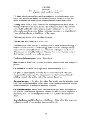Glossary
to accompany
Thermodynamics: An Engineering Approach, 5th
edition
by Yunus A. Çengel and Michael A. Boles
Friction is a familiar form of irreversibility associated with bodies in motion which
results from the force that opposes the motion developed at the interface of the two
bodies in contact when the two bodies are forced to move relative to each other.
Frosting, which occurs in humid climates when the temperature falls below 2 to 5°C, is
the major problem with air-source systems. The frost accumulation on the evaporator
coils is highly undesirable since it seriously disrupts heat transfer. The coils can be
defrosted, however, by reversing the heat pump cycle (running it as an air conditioner).
This results in a reduction in the efficiency of the system.
Fuel is any material that can be burned to release energy.
Fuel–air ratio is the reciprocal of air–fuel ratio.
Fuel cells operate on the principle of electrolytic cells in which the chemical energy of
the fuel is directly converted to electric energy, and electrons are exchanged through
conductor wires connected to a load. Fuel cells are not heat engines, and thus their
efficiencies are not limited by the Carnot efficiency. They convert chemical energy to
electric energy essentially in an isothermal manner.
Fundamental dimensions (see primary dimensions)
Gage pressure is the difference between the absolute pressure and the local atmospheric
pressure.
Gas constant R is different for each gas and is determined from R = Ru/M.
Gas phase of a substance has molecules that are far apart from each other, and a
molecular order is nonexistent. Gas molecules move about at random, continually
colliding with each other and the walls of the container they are in.
Gas power cycles are cycles where the working fluid remains a gas throughout the entire
cycle. Spark-ignition automobile engines, diesel engines, and conventional gas turbines
are familiar examples of devices that operate on gas cycles.
Gas refrigeration cycle is based on the reversed Brayton cycle where the compressor
exit gases are cooled and then expanded in a turbine to further reduce the temperature of
the working fluid. The lower-temperature fluid is used to produce the refrigeration
effect.
Generalized compressibility chart shows that by curve-fitting all the data, gases seem
to obey the principle of corresponding states reasonably well.
21
 