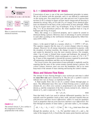 5–1 ■
CONSERVATION OF MASS
Conservation of mass is one of the most fundamental principles in nature.
We are all familiar with this principle, and it is not difficult to understand.
As the saying goes, You cannot have your cake and eat it too! A person does
not have to be a scientist to figure out how much vinegar-and-oil dressing is
obtained by mixing 100 g of oil with 25 g of vinegar. Even chemical equa-
tions are balanced on the basis of the conservation of mass principle. When
16 kg of oxygen reacts with 2 kg of hydrogen, 18 kg of water is formed
(Fig. 5–1). In an electrolysis process, the water separates back to 2 kg of
hydrogen and 16 kg of oxygen.
Mass, like energy, is a conserved property, and it cannot be created or
destroyed during a process. However, mass m and energy E can be converted
to each other according to the well-known formula proposed by Albert Ein-
stein (1879–1955):
(5–1)
where c is the speed of light in a vacuum, which is c  2.9979  108 m/s.
This equation suggests that the mass of a system changes when its energy
changes. However, for all energy interactions encountered in practice, with
the exception of nuclear reactions, the change in mass is extremely small
and cannot be detected by even the most sensitive devices. For example,
when 1 kg of water is formed from oxygen and hydrogen, the amount of
energy released is 15,879 kJ, which corresponds to a mass of 1.76  1010
kg. A mass of this magnitude is beyond the accuracy required by practically
all engineering calculations and thus can be disregarded.
For closed systems, the conservation of mass principle is implicitly used by
requiring that the mass of the system remain constant during a process. For
control volumes, however, mass can cross the boundaries, and so we must
keep track of the amount of mass entering and leaving the control volume.
Mass and Volume Flow Rates
The amount of mass flowing through a cross section per unit time is called
the mass flow rate and is denoted by m
.
. The dot over a symbol is used to
indicate time rate of change, as explained in Chap. 2.
A fluid usually flows into or out of a control volume through pipes or
ducts. The differential mass flow rate of fluid flowing across a small area
element dAc on a flow cross section is proportional to dAc itself, the fluid
density r, and the component of the flow velocity normal to dAc, which we
denote as Vn, and is expressed as (Fig. 5–2)
(5–2)
Note that both d and d are used to indicate differential quantities, but d is
typically used for quantities (such as heat, work, and mass transfer) that are
path functions and have inexact differentials, while d is used for quantities
(such as properties) that are point functions and have exact differentials. For
flow through an annulus of inner radius r1 and outer radius r2, for example,
but (total mass flow rate
through the annulus), not m
.
2  m
.
1. For specified values of r1 and r2, the
value of the integral of dAc is fixed (thus the names point function and exact

2
1
dm
#
 m
#
total

2
1
dAc  Ac2  Ac1  p1r2
2
 r1
2
2
dm
#
 rVn dAc
E  mc2
220 | Thermodynamics
2 kg
H2
16 kg
O2
18 kg
H2O
FIGURE 5–1
Mass is conserved even during
chemical reactions.
→
→
dAc
Vn
V
n
Control surface
FIGURE 5–2
The normal velocity Vn for a surface is
the component of velocity
perpendicular to the surface.
SEE TUTORIAL CH. 5, SEC. 1 ON THE DVD.
INTERACTIVE
TUTORIAL
cen84959_ch05.qxd 4/25/05 3:00 PM Page 220
 