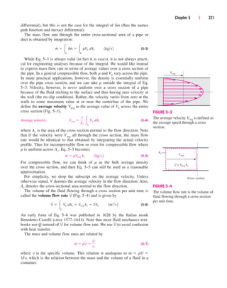 differential), but this is not the case for the integral of dm
.
(thus the names
path function and inexact differential).
The mass flow rate through the entire cross-sectional area of a pipe or
duct is obtained by integration:
(5–3)
While Eq. 5–3 is always valid (in fact it is exact), it is not always practi-
cal for engineering analyses because of the integral. We would like instead
to express mass flow rate in terms of average values over a cross section of
the pipe. In a general compressible flow, both r and Vn vary across the pipe.
In many practical applications, however, the density is essentially uniform
over the pipe cross section, and we can take r outside the integral of Eq.
5–3. Velocity, however, is never uniform over a cross section of a pipe
because of the fluid sticking to the surface and thus having zero velocity at
the wall (the no-slip condition). Rather, the velocity varies from zero at the
walls to some maximum value at or near the centerline of the pipe. We
define the average velocity Vavg as the average value of Vn across the entire
cross section (Fig. 5–3),
Average velocity: (5–4)
where Ac is the area of the cross section normal to the flow direction. Note
that if the velocity were Vavg all through the cross section, the mass flow
rate would be identical to that obtained by integrating the actual velocity
profile. Thus for incompressible flow or even for compressible flow where
r is uniform across Ac, Eq. 5–3 becomes
(5–5)
For compressible flow, we can think of r as the bulk average density
over the cross section, and then Eq. 5–5 can still be used as a reasonable
approximation.
For simplicity, we drop the subscript on the average velocity. Unless
otherwise stated, V denotes the average velocity in the flow direction. Also,
Ac denotes the cross-sectional area normal to the flow direction.
The volume of the fluid flowing through a cross section per unit time is
called the volume flow rate V
.
(Fig. 5–4) and is given by
(5–6)
An early form of Eq. 5–6 was published in 1628 by the Italian monk
Benedetto Castelli (circa 1577–1644). Note that most fluid mechanics text-
books use Q instead of V
.
for volume flow rate. We use V
.
to avoid confusion
with heat transfer.
The mass and volume flow rates are related by
(5–7)
where v is the specific volume. This relation is analogous to m  rV 
V/v, which is the relation between the mass and the volume of a fluid in a
container.
m
#
 rV
#

V
#
v
V
#
 Ac
Vn dAc  VavgAc  VAc¬¬1m3
s2
m
#
 rVavg Ac¬¬1kgs2
Vavg 
1
Ac
Ac
Vn dAc
m
#
 Ac
dm
#
 Ac
rVn dAc¬¬1kgs2
Chapter 5 | 221
Vavg
Cross section
Ac
V = VavgAc
FIGURE 5–4
The volume flow rate is the volume of
fluid flowing through a cross section
per unit time.
Vavg
FIGURE 5–3
The average velocity Vavg is defined as
the average speed through a cross
section.
cen84959_ch05.qxd 4/25/05 3:00 PM Page 221
 
