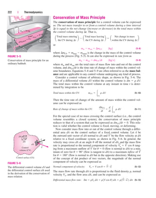 Conservation of Mass Principle
The conservation of mass principle for a control volume can be expressed
as: The net mass transfer to or from a control volume during a time interval
t is equal to the net change (increase or decrease) in the total mass within
the control volume during t. That is,
or
(5–8)
where mCV  mfinal  minitial is the change in the mass of the control volume
during the process (Fig. 5–5). It can also be expressed in rate form as
(5–9)
where m
.
in and m
.
out are the total rates of mass flow into and out of the control
volume, and dmCV/dt is the time rate of change of mass within the control vol-
ume boundaries. Equations 5–8 and 5–9 are often referred to as the mass bal-
ance and are applicable to any control volume undergoing any kind of process.
Consider a control volume of arbitrary shape, as shown in Fig. 5–6. The
mass of a differential volume dV within the control volume is dm  r dV.
The total mass within the control volume at any instant in time t is deter-
mined by integration to be
Total mass within the CV: (5–10)
Then the time rate of change of the amount of mass within the control vol-
ume can be expressed as
Rate of change of mass within the CV: (5–11)
For the special case of no mass crossing the control surface (i.e., the control
volume resembles a closed system), the conservation of mass principle
reduces to that of a system that can be expressed as dmCV/dt  0. This rela-
tion is valid whether the control volume is fixed, moving, or deforming.
Now consider mass flow into or out of the control volume through a differ-
ential area dA on the control surface of a fixed control volume. Let n
→
be
the outward unit vector of dA normal to dA and V
→
be the flow velocity at dA
relative to a fixed coordinate system, as shown in Fig. 5–6. In general, the
velocity may cross dA at an angle u off the normal of dA, and the mass flow
rate is proportional to the normal component of velocity V
→
n  V
→
cos u rang-
ing from a maximum outflow of V
→
for u  0 (flow is normal to dA) to a min-
imum of zero for u  90° (flow is tangent to dA) to a maximum inflow of V
→
for u  180° (flow is normal to dA but in the opposite direction). Making use
of the concept of dot product of two vectors, the magnitude of the normal
component of velocity can be expressed as
Normal component of velocity: (5–12)
The mass flow rate through dA is proportional to the fluid density r, normal
velocity Vn, and the flow area dA, and can be expressed as
Differential mass flow rate: (5–13)
dm
#
 rVn dA  r1V cos u2 dA  r1V
S
# n
S
2 dA
Vn  V cos u  V
S
# n
S
dmCV
dt

d
dt CV
r dV
mCV  CV
r dV
m
#
in  m
#
out  dmCVdt¬¬1kgs2
min  mout  ¢mCV¬¬1kg2
a
Total mass entering
the CV during ¢t
b  a
Total mass leaving
the CV during ¢t
b  a
Net change in mass
within the CV during ¢t
b
222 | Thermodynamics
Water
∆mbathtub
= min
– mout
= 20 kg
min = 50 kg
FIGURE 5–5
Conservation of mass principle for an
ordinary bathtub.
→
→
Control
volume (CV)
Control surface (CS)
dV
dm
dA
n
V
u
FIGURE 5–6
The differential control volume dV and
the differential control surface dA used
in the derivation of the conservation of
mass relation.
cen84959_ch05.qxd 4/25/05 3:00 PM Page 222
 