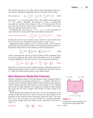 The net flow rate into or out of the control volume through the entire con-
trol surface is obtained by integrating dm
.
over the entire control surface,
Net mass flow rate: (5–14)
Note that V
→
· n
→
 V cos u is positive for u  90° (outflow) and negative for
u  90° (inflow). Therefore, the direction of flow is automatically
accounted for, and the surface integral in Eq. 5–14 directly gives the net
mass flow rate. A positive value for m
.
net indicates net outflow, and a nega-
tive value indicates a net inflow of mass.
Rearranging Eq. 5–9 as dmCV/dt  m
.
out  m
.
in  0, the conservation of
mass relation for a fixed control volume can then be expressed as
General conservation of mass: (5–15)
It states that the time rate of change of mass within the control volume plus
the net mass flow rate through the control surface is equal to zero.
Splitting the surface integral in Eq. 5–15 into two parts—one for the out-
going flow streams (positive) and one for the incoming streams (negative)—
the general conservation of mass relation can also be expressed as
(5–16)
where A represents the area for an inlet or outlet, and the summation signs
are used to emphasize that all the inlets and outlets are to be considered.
Using the definition of mass flow rate, Eq. 5–16 can also be expressed as
(5–17)
Equations 5–15 and 5–16 are also valid for moving or deforming control vol-
umes provided that the absolute velocity V
→
is replaced by the relative velocity
V
→
r , which is the fluid velocity relative to the control surface.
Mass Balance for Steady-Flow Processes
During a steady-flow process, the total amount of mass contained within a
control volume does not change with time (mCV  constant). Then the con-
servation of mass principle requires that the total amount of mass entering a
control volume equal the total amount of mass leaving it. For a garden
hose nozzle in steady operation, for example, the amount of water entering
the nozzle per unit time is equal to the amount of water leaving it per
unit time.
When dealing with steady-flow processes, we are not interested in the
amount of mass that flows in or out of a device over time; instead, we are
interested in the amount of mass flowing per unit time, that is, the mass
flow rate m
.
. The conservation of mass principle for a general steady-flow
system with multiple inlets and outlets can be expressed in rate form as
(Fig. 5–7)
Steady flow: (5–18)
a
in
m
#
 a
out
m
#
¬¬1kgs2
d
dt CV
r dV  a
in
m
#
 a
out
m
#
¬or¬
dmCV
dt
 a
in
m
#
 a
out
m
#
d
dt CV
r dV  a
out
A
rVn dA  a
in
A
rVn dA  0
d
dt CV
r dV  CS
r1V
S
# n
S
2 dA  0
m
#
net  CS
dm
#
 CS
rVn dA  CS
r1V
S
# n
S
2 dA
Chapter 5 | 223
m
CV
˙1 = 2 kg/s ṁ2 = 3 kg/s
m3 = m1 + m2 = 5 kg/s
˙ ˙ ˙
FIGURE 5–7
Conservation of mass principle for a
two-inlet–one-outlet steady-flow
system.
cen84959_ch05.qxd 4/25/05 3:00 PM Page 223
 