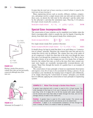 It states that the total rate of mass entering a control volume is equal to the
total rate of mass leaving it.
Many engineering devices such as nozzles, diffusers, turbines, compres-
sors, and pumps involve a single stream (only one inlet and one outlet). For
these cases, we denote the inlet state by the subscript 1 and the outlet state
by the subscript 2, and drop the summation signs. Then Eq. 5–18 reduces,
for single-stream steady-flow systems, to
Steady flow (single stream): (5–19)
Special Case: Incompressible Flow
The conservation of mass relations can be simplified even further when the
fluid is incompressible, which is usually the case for liquids. Canceling the
density from both sides of the general steady-flow relation gives
Steady, incompressible flow: (5–20)
For single-stream steady-flow systems it becomes
Steady, incompressible flow (single stream): (5–21)
It should always be kept in mind that there is no such thing as a “conserva-
tion of volume” principle. Therefore, the volume flow rates into and out of a
steady-flow device may be different. The volume flow rate at the outlet of
an air compressor is much less than that at the inlet even though the mass
flow rate of air through the compressor is constant (Fig. 5–8). This is due to
the higher density of air at the compressor exit. For steady flow of liquids,
however, the volume flow rates, as well as the mass flow rates, remain con-
stant since liquids are essentially incompressible (constant-density) sub-
stances. Water flow through the nozzle of a garden hose is an example of
the latter case.
The conservation of mass principle is based on experimental observations
and requires every bit of mass to be accounted for during a process. If you
can balance your checkbook (by keeping track of deposits and withdrawals,
or by simply observing the “conservation of money” principle), you should
have no difficulty applying the conservation of mass principle to engineering
systems.
V
#
1  V
#
2 S V1A1  V2 A2
a
in
V
#
 a
out
V
#
¬¬1m3
s2
m
#
1  m
#
2¬S ¬r1V1A1  r2V2 A2
224 | Thermodynamics
ṁ1 = 2 kg/s
Air
compressor
ṁ2 = 2 kg/s
V̇2 = 0.8 m3
/s
V̇1 = 1.4 m3
/s
FIGURE 5–8
During a steady-flow process,
volume flow rates are not necessarily
conserved although mass flow
rates are.
Nozzle
Bucket
Garden
hose
FIGURE 5–9
Schematic for Example 5–1.
EXAMPLE 5–1 Water Flow through a Garden Hose Nozzle
A garden hose attached with a nozzle is used to fill a 10-gal bucket. The
inner diameter of the hose is 2 cm, and it reduces to 0.8 cm at the nozzle
exit (Fig. 5–9). If it takes 50 s to fill the bucket with water, determine
(a) the volume and mass flow rates of water through the hose, and (b) the
average velocity of water at the nozzle exit.
Solution A garden hose is used to fill a water bucket. The volume and
mass flow rates of water and the exit velocity are to be determined.
Assumptions 1 Water is an incompressible substance. 2 Flow through the
hose is steady. 3 There is no waste of water by splashing.
cen84959_ch05.qxd 4/25/05 3:00 PM Page 224
 