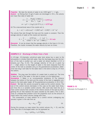 Chapter 5 | 225
Properties We take the density of water to be 1000 kg/m3  1 kg/L.
Analysis (a) Noting that 10 gal of water are discharged in 50 s, the volume
and mass flow rates of water are
(b) The cross-sectional area of the nozzle exit is
The volume flow rate through the hose and the nozzle is constant. Then the
average velocity of water at the nozzle exit becomes
Discussion It can be shown that the average velocity in the hose is 2.4 m/s.
Therefore, the nozzle increases the water velocity by over six times.
Ve 
V
#
Ae

0.757 L/s
0.5027  104
m2
¬a
1 m3
1000 L
b  15.1 m/s
Ae  pre
2
 p10.4 cm22
 0.5027 cm2
 0.5027  104
m2
m
#
 rV
#
 11 kgL2 10.757 Ls2  0.757 kg/s
V
#

V
¢t

10 gal
50 s
a
3.7854 L
1 gal
b  0.757 L/s
Water
Air
0 Dtank
Djet
h2
h0
h
FIGURE 5–10
Schematic for Example 5–2.
EXAMPLE 5–2 Discharge of Water from a Tank
A 4-ft-high, 3-ft-diameter cylindrical water tank whose top is open to the
atmosphere is initially filled with water. Now the discharge plug near the bot-
tom of the tank is pulled out, and a water jet whose diameter is 0.5 in
streams out (Fig. 5–10). The average velocity of the jet is given by
V  where h is the height of water in the tank measured from the
center of the hole (a variable) and g is the gravitational acceleration. Deter-
mine how long it will take for the water level in the tank to drop to 2 ft from
the bottom.
Solution The plug near the bottom of a water tank is pulled out. The time
it takes for half of the water in the tank to empty is to be determined.
Assumptions 1 Water is an incompressible substance. 2 The distance
between the bottom of the tank and the center of the hole is negligible com-
pared to the total water height. 3 The gravitational acceleration is 32.2 ft/s2.
Analysis We take the volume occupied by water as the control volume. The
size of the control volume decreases in this case as the water level drops,
and thus this is a variable control volume. (We could also treat this as a
fixed control volume that consists of the interior volume of the tank by disre-
garding the air that replaces the space vacated by the water.) This is obvi-
ously an unsteady-flow problem since the properties (such as the amount of
mass) within the control volume change with time.
The conservation of mass relation for a control volume undergoing any
process is given in the rate form as
(1)
During this process no mass enters the control volume (m
.
in  0), and the
mass flow rate of discharged water can be expressed as
(2)
m
#
out  (rVA)out  r22ghAjet
m
#
in  m
#
out 
dmCV
dt
12gh,
cen84959_ch05.qxd 4/25/05 3:00 PM Page 225
 