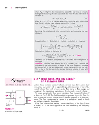 5–2 ■
FLOW WORK AND THE ENERGY
OF A FLOWING FLUID
Unlike closed systems, control volumes involve mass flow across their
boundaries, and some work is required to push the mass into or out of the
control volume. This work is known as the flow work, or flow energy, and
is necessary for maintaining a continuous flow through a control volume.
To obtain a relation for flow work, consider a fluid element of volume V
as shown in Fig. 5–11. The fluid immediately upstream forces this fluid ele-
ment to enter the control volume; thus, it can be regarded as an imaginary
piston. The fluid element can be chosen to be sufficiently small so that it
has uniform properties throughout.
If the fluid pressure is P and the cross-sectional area of the fluid element
is A (Fig. 5–12), the force applied on the fluid element by the imaginary
piston is
(5–22)
F  PA
226 | Thermodynamics
where Ajet  pD2
jet/4 is the cross-sectional area of the jet, which is constant.
Noting that the density of water is constant, the mass of water in the tank at
any time is
(3)
where Atank  pD2
tank/4 is the base area of the cylindrical tank. Substituting
Eqs. 2 and 3 into the mass balance relation (Eq. 1) gives
Canceling the densities and other common terms and separating the vari-
ables give
Integrating from t  0 at which h  h0 to t  t at which h  h2 gives
Substituting, the time of discharge is
Therefore, half of the tank is emptied in 12.6 min after the discharge hole is
unplugged.
Discussion Using the same relation with h2  0 gives t  43.1 min for the
discharge of the entire amount of water in the tank. Therefore, emptying
the bottom half of the tank takes much longer than emptying the top half.
This is due to the decrease in the average discharge velocity of water with
decreasing h.
t 
24 ft  22 ft
232.2/2 ft/s2
¬ a
3  12 in
0.5 in
b
2
 757 s  12.6 min

t
0
dt  ¬
Dtank
2
Djet
2
22g

h2
h0
dh
2h
S t 
2h0  2h2
2g/2
¬a
Dtank
Djet
b
2
dt 
Dtank
2
Djet
2
dh
22gh
r22ghAjet 
d(rAtankh)
dt
→ r22gh(pDjet
2
/4) 
r(pDtank
2
/4) dh
dt
mCV  rV  rAtankh
Imaginary
piston
CV
A
V
P
m
L
F
FIGURE 5–11
Schematic for flow work.
SEE TUTORIAL CH. 5, SEC. 2 ON THE DVD.
INTERACTIVE
TUTORIAL
cen84959_ch05.qxd 4/25/05 3:00 PM Page 226
 