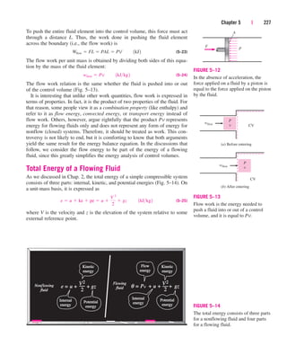 To push the entire fluid element into the control volume, this force must act
through a distance L. Thus, the work done in pushing the fluid element
across the boundary (i.e., the flow work) is
(5–23)
The flow work per unit mass is obtained by dividing both sides of this equa-
tion by the mass of the fluid element:
(5–24)
The flow work relation is the same whether the fluid is pushed into or out
of the control volume (Fig. 5–13).
It is interesting that unlike other work quantities, flow work is expressed in
terms of properties. In fact, it is the product of two properties of the fluid. For
that reason, some people view it as a combination property (like enthalpy) and
refer to it as flow energy, convected energy, or transport energy instead of
flow work. Others, however, argue rightfully that the product Pv represents
energy for flowing fluids only and does not represent any form of energy for
nonflow (closed) systems. Therefore, it should be treated as work. This con-
troversy is not likely to end, but it is comforting to know that both arguments
yield the same result for the energy balance equation. In the discussions that
follow, we consider the flow energy to be part of the energy of a flowing
fluid, since this greatly simplifies the energy analysis of control volumes.
Total Energy of a Flowing Fluid
As we discussed in Chap. 2, the total energy of a simple compressible system
consists of three parts: internal, kinetic, and potential energies (Fig. 5–14). On
a unit-mass basis, it is expressed as
(5–25)
where V is the velocity and z is the elevation of the system relative to some
external reference point.
e  u  ke  pe  u 
V 2
2
 gz¬¬1kJkg2
wflow  Pv¬¬1kJkg2
Wflow  FL  PAL  PV¬¬1kJ2
Chapter 5 | 227
A
P
F
FIGURE 5–12
In the absence of acceleration, the
force applied on a fluid by a piston is
equal to the force applied on the piston
by the fluid.
(a) Before entering
P
v
wflow
(b) After entering
CV
CV
P
v
wflow
FIGURE 5–13
Flow work is the energy needed to
push a fluid into or out of a control
volume, and it is equal to Pv.
Non
Nonflowing
lowing
fluid
fluid
e =
= u
u + +
+ + gz
gz
V2
2
Flowing
Flowing
fluid
fluid θ = P
= Pv +
+ u
u + +
+ + gz
gz
2
Internal
Internal
energy
energy
Potential
Potential
energy
energy
Kinetic
Kinetic
energy
energy
Internal
Internal
energy
energy
Potential
Potential
energy
energy
Kinetic
Kinetic
energy
energy
Flow
Flow
energy
energy
V2
FIGURE 5–14
The total energy consists of three parts
for a nonflowing fluid and four parts
for a flowing fluid.
cen84959_ch05.qxd 4/25/05 3:00 PM Page 227
 