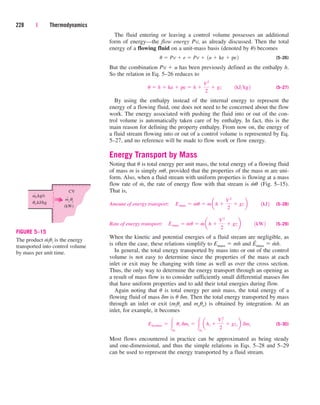 The fluid entering or leaving a control volume possesses an additional
form of energy—the flow energy Pv, as already discussed. Then the total
energy of a flowing fluid on a unit-mass basis (denoted by u) becomes
(5–26)
But the combination Pv  u has been previously defined as the enthalpy h.
So the relation in Eq. 5–26 reduces to
(5–27)
By using the enthalpy instead of the internal energy to represent the
energy of a flowing fluid, one does not need to be concerned about the flow
work. The energy associated with pushing the fluid into or out of the con-
trol volume is automatically taken care of by enthalpy. In fact, this is the
main reason for defining the property enthalpy. From now on, the energy of
a fluid stream flowing into or out of a control volume is represented by Eq.
5–27, and no reference will be made to flow work or flow energy.
Energy Transport by Mass
Noting that u is total energy per unit mass, the total energy of a flowing fluid
of mass m is simply mu, provided that the properties of the mass m are uni-
form. Also, when a fluid stream with uniform properties is flowing at a mass
flow rate of m
.
, the rate of energy flow with that stream is m
.
u (Fig. 5–15).
That is,
Amount of energy transport: (5–28)
Rate of energy transport: (5–29)
When the kinetic and potential energies of a fluid stream are negligible, as
is often the case, these relations simplify to Emass  mh and E
.
mass  m
.
h.
In general, the total energy transported by mass into or out of the control
volume is not easy to determine since the properties of the mass at each
inlet or exit may be changing with time as well as over the cross section.
Thus, the only way to determine the energy transport through an opening as
a result of mass flow is to consider sufficiently small differential masses dm
that have uniform properties and to add their total energies during flow.
Again noting that u is total energy per unit mass, the total energy of a
flowing fluid of mass dm is u dm. Then the total energy transported by mass
through an inlet or exit (miui and meue) is obtained by integration. At an
inlet, for example, it becomes
(5–30)
Most flows encountered in practice can be approximated as being steady
and one-dimensional, and thus the simple relations in Eqs. 5–28 and 5–29
can be used to represent the energy transported by a fluid stream.
Ein,mass  mi
ui dmi  mi
ahi 
Vi
2
2
 gzi b dmi
E
#
mass  m
#
u  m
#
ah 
V2
2
 gzb ¬¬1kW2
Emass  mu  mah 
V2
2
 gzb ¬¬1kJ2
u  h  ke  pe  h 
V2
2
 gz¬¬1kJkg2
u  Pv  e  Pv  1u  ke  pe2
228 | Thermodynamics
ṁi,kg/s
CV
θi,kJ/kg
θi
(kW)
mi
˙
FIGURE 5–15
The product m
.
iui is the energy
transported into control volume
by mass per unit time.
cen84959_ch05.qxd 4/25/05 3:00 PM Page 228
 
