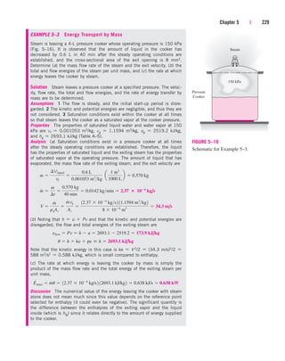 Chapter 5 | 229
EXAMPLE 5–3 Energy Transport by Mass
Steam is leaving a 4-L pressure cooker whose operating pressure is 150 kPa
(Fig. 5–16). It is observed that the amount of liquid in the cooker has
decreased by 0.6 L in 40 min after the steady operating conditions are
established, and the cross-sectional area of the exit opening is 8 mm2.
Determine (a) the mass flow rate of the steam and the exit velocity, (b) the
total and flow energies of the steam per unit mass, and (c) the rate at which
energy leaves the cooker by steam.
Solution Steam leaves a pressure cooker at a specified pressure. The veloc-
ity, flow rate, the total and flow energies, and the rate of energy transfer by
mass are to be determined.
Assumptions 1 The flow is steady, and the initial start-up period is disre-
garded. 2 The kinetic and potential energies are negligible, and thus they are
not considered. 3 Saturation conditions exist within the cooker at all times
so that steam leaves the cooker as a saturated vapor at the cooker pressure.
Properties The properties of saturated liquid water and water vapor at 150
kPa are vf  0.001053 m3/kg, vg  1.1594 m3/kg, ug  2519.2 kJ/kg,
and hg  2693.1 kJ/kg (Table A–5).
Analysis (a) Saturation conditions exist in a pressure cooker at all times
after the steady operating conditions are established. Therefore, the liquid
has the properties of saturated liquid and the exiting steam has the properties
of saturated vapor at the operating pressure. The amount of liquid that has
evaporated, the mass flow rate of the exiting steam, and the exit velocity are
(b) Noting that h  u  Pv and that the kinetic and potential energies are
disregarded, the flow and total energies of the exiting steam are
Note that the kinetic energy in this case is ke  V 2/2  (34.3 m/s)2/2 
588 m2/s2  0.588 kJ/kg, which is small compared to enthalpy.
(c) The rate at which energy is leaving the cooker by mass is simply the
product of the mass flow rate and the total energy of the exiting steam per
unit mass,
Discussion The numerical value of the energy leaving the cooker with steam
alone does not mean much since this value depends on the reference point
selected for enthalpy (it could even be negative). The significant quantity is
the difference between the enthalpies of the exiting vapor and the liquid
inside (which is hfg) since it relates directly to the amount of energy supplied
to the cooker.
E
#
mass  m
#
u  12.37  104
kg/s2 12693.1 kJ/kg2  0.638 kJ/s  0.638 kW
u  h  ke  pe  h  2693.1 kJ/kg
eflow  Pv  h  u  2693.1  2519.2  173.9 kJ/kg
V 
m
#
rgAc

m
#
vg
Ac

12.37  104
kgs2 11.1594 m3
kg2
8  106
m2
 34.3 m/s
m
#

m
¢t

0.570 kg
40 min
 0.0142 kgmin  2.37  104
kg/s
m 
¢Vliquid
vf

0.6 L
0.001053 m3
kg
¬a
1 m3
1000 L
b  0.570 kg
150 kPa
Steam
Pressure
Cooker
FIGURE 5–16
Schematic for Example 5–3.
cen84959_ch05.qxd 4/25/05 3:00 PM Page 229
 