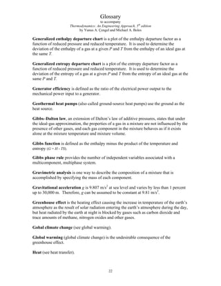 Glossary
to accompany
Thermodynamics: An Engineering Approach, 5th
edition
by Yunus A. Çengel and Michael A. Boles
Generalized enthalpy departure chart is a plot of the enthalpy departure factor as a
function of reduced pressure and reduced temperature. It is used to determine the
deviation of the enthalpy of a gas at a given P and T from the enthalpy of an ideal gas at
the same T.
Generalized entropy departure chart is a plot of the entropy departure factor as a
function of reduced pressure and reduced temperature. It is used to determine the
deviation of the entropy of a gas at a given P and T from the entropy of an ideal gas at the
same P and T.
Generator efficiency is defined as the ratio of the electrical power output to the
mechanical power input to a generator.
Geothermal heat pumps (also called ground-source heat pumps) use the ground as the
heat source.
Gibbs–Dalton law, an extension of Dalton’s law of additive pressures, states that under
the ideal-gas approximation, the properties of a gas in a mixture are not influenced by the
presence of other gases, and each gas component in the mixture behaves as if it exists
alone at the mixture temperature and mixture volume.
Gibbs function is defined as the enthalpy minus the product of the temperature and
entropy (G = H - TS).
Gibbs phase rule provides the number of independent variables associated with a
multicomponent, multiphase system.
Gravimetric analysis is one way to describe the composition of a mixture that is
accomplished by specifying the mass of each component.
Gravitational acceleration g is 9.807 m/s2
at sea level and varies by less than 1 percent
up to 30,000 m. Therefore, g can be assumed to be constant at 9.81 m/s2
.
Greenhouse effect is the heating effect causing the increase in temperature of the earth’s
atmosphere as the result of solar radiation entering the earth’s atmosphere during the day,
but heat radiated by the earth at night is blocked by gases such as carbon dioxide and
trace amounts of methane, nitrogen oxides and other gases.
Gobal climate change (see global warming).
Global warming (global climate change) is the undesirable consequence of the
greenhouse effect.
Heat (see heat transfer).
22
 