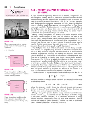 5–3 ■
ENERGY ANALYSIS OF STEADY-FLOW
SYSTEMS
A large number of engineering devices such as turbines, compressors, and
nozzles operate for long periods of time under the same conditions once the
transient start-up period is completed and steady operation is established, and
they are classified as steady-flow devices (Fig. 5–17). Processes involving
such devices can be represented reasonably well by a somewhat idealized
process, called the steady-flow process, which was defined in Chap. 1 as a
process during which a fluid flows through a control volume steadily. That is,
the fluid properties can change from point to point within the control vol-
ume, but at any point, they remain constant during the entire process.
(Remember, steady means no change with time.)
During a steady-flow process, no intensive or extensive properties within
the control volume change with time. Thus, the volume V, the mass m, and
the total energy content E of the control volume remain constant (Fig. 5–18).
As a result, the boundary work is zero for steady-flow systems (since VCV 
constant), and the total mass or energy entering the control volume must be
equal to the total mass or energy leaving it (since mCV  constant and ECV 
constant). These observations greatly simplify the analysis.
The fluid properties at an inlet or exit remain constant during a steady-
flow process. The properties may, however, be different at different inlets
and exits. They may even vary over the cross section of an inlet or an exit.
However, all properties, including the velocity and elevation, must remain
constant with time at a fixed point at an inlet or exit. It follows that the mass
flow rate of the fluid at an opening must remain constant during a steady-
flow process (Fig. 5–19). As an added simplification, the fluid properties at
an opening are usually considered to be uniform (at some average value)
over the cross section. Thus, the fluid properties at an inlet or exit may be
specified by the average single values. Also, the heat and work interactions
between a steady-flow system and its surroundings do not change with time.
Thus, the power delivered by a system and the rate of heat transfer to or
from a system remain constant during a steady-flow process.
The mass balance for a general steady-flow system was given in Sec. 5–1 as
(5–31)
The mass balance for a single-stream (one-inlet and one-outlet) steady-flow
system was given as
(5–32)
where the subscripts 1 and 2 denote the inlet and the exit states, respec-
tively, r is density, V is the average flow velocity in the flow direction, and
A is the cross-sectional area normal to flow direction.
During a steady-flow process, the total energy content of a control volume
remains constant (ECV  constant), and thus the change in the total energy
of the control volume is zero (ECV  0). Therefore, the amount of energy
entering a control volume in all forms (by heat, work, and mass) must be
equal to the amount of energy leaving it. Then the rate form of the general
energy balance reduces for a steady-flow process to
m
#
1  m
#
2¬S ¬r1V1A1  r2V2 A2
a
in
m
#
 a
out
m
#
¬¬1kgs2
230 | Thermodynamics
Control
volume
m
h1
˙1
m
h2
˙2
m
h3
˙3
FIGURE 5–19
Under steady-flow conditions, the
fluid properties at an inlet or exit
remain constant (do not change with
time).
Control
volume
Mass
in
Mass
out
mCV = constant
ECV = constant
FIGURE 5–18
Under steady-flow conditions, the
mass and energy contents of a control
volume remain constant.
FIGURE 5–17
Many engineering systems such as
power plants operate under steady
conditions.
© Vol. 57/PhotoDisc
SEE TUTORIAL CH. 5, SEC. 3 ON THE DVD.
INTERACTIVE
TUTORIAL
cen84959_ch05.qxd 4/25/05 3:00 PM Page 230
 