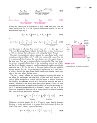 (5–33)
Rate of net energy transfer Rate of change in internal, kinetic,
by heat, work, and mass potential, etc., energies
or
Energy balance: (5–34)
Rate of net energy transfer in Rate of net energy transfer out
by heat, work, and mass by heat, work, and mass
Noting that energy can be transferred by heat, work, and mass only, the
energy balance in Eq. 5–34 for a general steady-flow system can also be
written more explicitly as
(5–35)
or
(5–36)
since the energy of a flowing fluid per unit mass is u  h  ke  pe  h 
V2/2  gz. The energy balance relation for steady-flow systems first appeared
in 1859 in a German thermodynamics book written by Gustav Zeuner.
Consider, for example, an ordinary electric hot-water heater under steady
operation, as shown in Fig. 5–20. A cold-water stream with a mass flow rate
m
.
is continuously flowing into the water heater, and a hot-water stream of
the same mass flow rate is continuously flowing out of it. The water heater
(the control volume) is losing heat to the surrounding air at a rate of Q
.
out,
and the electric heating element is supplying electrical work (heating) to the
water at a rate of W
.
in. On the basis of the conservation of energy principle,
we can say that the water stream experiences an increase in its total energy
as it flows through the water heater that is equal to the electric energy sup-
plied to the water minus the heat losses.
The energy balance relation just given is intuitive in nature and is easy to
use when the magnitudes and directions of heat and work transfers are
known. When performing a general analytical study or solving a problem
that involves an unknown heat or work interaction, however, we need to
assume a direction for the heat or work interactions. In such cases, it is com-
mon practice to assume heat to be transferred into the system (heat input) at a
rate of Q
.
, and work produced by the system (work output) at a rate of W
.
, and
then solve the problem. The first-law or energy balance relation in that case
for a general steady-flow system becomes
(5–37)
Obtaining a negative quantity for Q
.
or W
.
simply means that the assumed
direction is wrong and should be reversed. For single-stream devices, the
steady-flow energy balance equation becomes
(5–38)
Q
#
 W
#
 m
#
ch2  h1 
V2
2
 V1
2
2
 g1z2  z1 2 d
Q
#
 W
#
 a
out
m
#
ah 
V2
2
 gzb  a
in
m
#
a h 
V2
2
 gzb
Q
#
in  W
#
in  a
in
m
#
ah 
V2
2
 gzb  Q
#
out  W
#
out  a
out
m
#
ah 
V 2
2
 gzb
Q
#
in  W
#
in  a
in
m
#
u  Q
#
out  W
#
out  a
out
m
#
u
E
.
in  E
.
out 1kW2
E
#
in  E
#
out  dEsystemdt  0
Chapter 5 | 231
Q
CV
(Hot-water tank)
m = m
˙2
ṁ1
Cold
water
in
Ẇin
Electric
heating
element
˙1
˙out
Heat
loss
Hot
water
out
FIGURE 5–20
A water heater in steady operation.
0 (steady)
¡
123
for each inlet for each exit
123
⎫
⎪
⎪
⎪
⎪
⎬
⎪
⎪
⎪
⎪
⎭
⎫
⎪
⎪
⎬
⎪
⎪
⎭
⎫
⎬
⎭
⎫
⎬
⎭
123
for each exit for each inlet
123
cen84959_ch05.qxd 4/25/05 3:00 PM Page 231
 