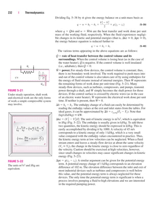 Dividing Eq. 5–38 by m
.
gives the energy balance on a unit-mass basis as
(5–39)
where q  Q
.
/m
.
and w  W
.
/m
.
are the heat transfer and work done per unit
mass of the working fluid, respectively. When the fluid experiences negligi-
ble changes in its kinetic and potential energies (that is, ke  0, pe  0),
the energy balance equation is reduced further to
(5–40)
The various terms appearing in the above equations are as follows:
Q
.
 rate of heat transfer between the control volume and its
surroundings. When the control volume is losing heat (as in the case of
the water heater), Q
.
is negative. If the control volume is well insulated
(i.e., adiabatic), then Q
.
 0.
W
.
 power. For steady-flow devices, the control volume is constant; thus,
there is no boundary work involved. The work required to push mass into
and out of the control volume is also taken care of by using enthalpies for
the energy of fluid streams instead of internal energies. Then W
.
represents
the remaining forms of work done per unit time (Fig. 5–21). Many
steady-flow devices, such as turbines, compressors, and pumps, transmit
power through a shaft, and W
.
simply becomes the shaft power for those
devices. If the control surface is crossed by electric wires (as in the case
of an electric water heater), W
.
represents the electrical work done per unit
time. If neither is present, then W
.
 0.
h  h2  h1. The enthalpy change of a fluid can easily be determined by
reading the enthalpy values at the exit and inlet states from the tables. For
ideal gases, it can be approximated by h  cp,avg(T2  T1). Note that
(kg/s)(kJ/kg)  kW.
ke  (V2
2  V1
2)/2. The unit of kinetic energy is m2/s2, which is equivalent
to J/kg (Fig. 5–22). The enthalpy is usually given in kJ/kg. To add these
two quantities, the kinetic energy should be expressed in kJ/kg. This is
easily accomplished by dividing it by 1000. A velocity of 45 m/s
corresponds to a kinetic energy of only 1 kJ/kg, which is a very small
value compared with the enthalpy values encountered in practice. Thus,
the kinetic energy term at low velocities can be neglected. When a fluid
stream enters and leaves a steady-flow device at about the same velocity
(V1  V2), the change in the kinetic energy is close to zero regardless of
the velocity. Caution should be exercised at high velocities, however,
since small changes in velocities may cause significant changes in kinetic
energy (Fig. 5–23).
pe  g(z2  z1). A similar argument can be given for the potential energy
term. A potential energy change of 1 kJ/kg corresponds to an elevation
difference of 102 m. The elevation difference between the inlet and exit of
most industrial devices such as turbines and compressors is well below
this value, and the potential energy term is always neglected for these
devices. The only time the potential energy term is significant is when a
process involves pumping a fluid to high elevations and we are interested
in the required pumping power.
q  w  h2  h1
q  w  h2  h1 
V2
2
 V1
2
2
 g1z2  z1 2
232 | Thermodynamics
CV
We
˙
Wsh
˙
FIGURE 5–21
Under steady operation, shaft work
and electrical work are the only forms
of work a simple compressible system
may involve.
lbm s2
kg kg s2
kg
s2
Also,
Btu
≡
J N.m
≡ (kg m
( m
≡ m2
( (
≡ 25,037
ft2
FIGURE 5–22
The units m2/s2 and J/kg are
equivalent.
cen84959_ch05.qxd 4/25/05 3:00 PM Page 232
 
