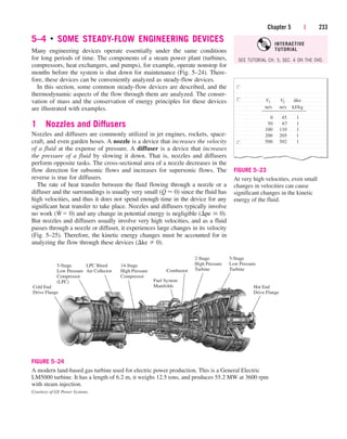 5–4 ■
SOME STEADY-FLOW ENGINEERING DEVICES
Many engineering devices operate essentially under the same conditions
for long periods of time. The components of a steam power plant (turbines,
compressors, heat exchangers, and pumps), for example, operate nonstop for
months before the system is shut down for maintenance (Fig. 5–24). There-
fore, these devices can be conveniently analyzed as steady-flow devices.
In this section, some common steady-flow devices are described, and the
thermodynamic aspects of the flow through them are analyzed. The conser-
vation of mass and the conservation of energy principles for these devices
are illustrated with examples.
1 Nozzles and Diffusers
Nozzles and diffusers are commonly utilized in jet engines, rockets, space-
craft, and even garden hoses. A nozzle is a device that increases the velocity
of a fluid at the expense of pressure. A diffuser is a device that increases
the pressure of a fluid by slowing it down. That is, nozzles and diffusers
perform opposite tasks. The cross-sectional area of a nozzle decreases in the
flow direction for subsonic flows and increases for supersonic flows. The
reverse is true for diffusers.
The rate of heat transfer between the fluid flowing through a nozzle or a
diffuser and the surroundings is usually very small (Q
.
 0) since the fluid has
high velocities, and thus it does not spend enough time in the device for any
significant heat transfer to take place. Nozzles and diffusers typically involve
no work (W
.
 0) and any change in potential energy is negligible (pe  0).
But nozzles and diffusers usually involve very high velocities, and as a fluid
passes through a nozzle or diffuser, it experiences large changes in its velocity
(Fig. 5–25). Therefore, the kinetic energy changes must be accounted for in
analyzing the flow through these devices (ke  0).
Chapter 5 | 233
m/s kJ/kg
200 205 1
500 502 1
0 45 1
50 67 1
100 110 1
m/s
V2
V1 ∆ke
FIGURE 5–23
At very high velocities, even small
changes in velocities can cause
significant changes in the kinetic
energy of the fluid.
5-Stage
Low Pressure
Compressor
(LPC)
LPC Bleed
Air Collector
Cold End
Drive Flange
14-Stage
High Pressure
Compressor
Combustor
Fuel System
Manifolds
2-Stage
High Pressure
Turbine
5-Stage
Low Pressure
Turbine
Hot End
Drive Flange
FIGURE 5–24
A modern land-based gas turbine used for electric power production. This is a General Electric
LM5000 turbine. It has a length of 6.2 m, it weighs 12.5 tons, and produces 55.2 MW at 3600 rpm
with steam injection.
Courtesy of GE Power Systems
SEE TUTORIAL CH. 5, SEC. 4 ON THE DVD.
INTERACTIVE
TUTORIAL
cen84959_ch05.qxd 4/25/05 3:00 PM Page 233
 