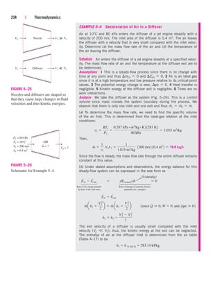 EXAMPLE 5–4 Deceleration of Air in a Diffuser
Air at 10°C and 80 kPa enters the diffuser of a jet engine steadily with a
velocity of 200 m/s. The inlet area of the diffuser is 0.4 m2. The air leaves
the diffuser with a velocity that is very small compared with the inlet veloc-
ity. Determine (a) the mass flow rate of the air and (b) the temperature of
the air leaving the diffuser.
Solution Air enters the diffuser of a jet engine steadily at a specified veloc-
ity. The mass flow rate of air and the temperature at the diffuser exit are to
be determined.
Assumptions 1 This is a steady-flow process since there is no change with
time at any point and thus mCV  0 and ECV  0. 2 Air is an ideal gas
since it is at a high temperature and low pressure relative to its critical-point
values. 3 The potential energy change is zero, pe  0. 4 Heat transfer is
negligible. 5 Kinetic energy at the diffuser exit is negligible. 6 There are no
work interactions.
Analysis We take the diffuser as the system (Fig. 5–26). This is a control
volume since mass crosses the system boundary during the process. We
observe that there is only one inlet and one exit and thus m
.
1  m
.
2  m
.
.
(a) To determine the mass flow rate, we need to find the specific volume
of the air first. This is determined from the ideal-gas relation at the inlet
conditions:
Then,
Since the flow is steady, the mass flow rate through the entire diffuser remains
constant at this value.
(b) Under stated assumptions and observations, the energy balance for this
steady-flow system can be expressed in the rate form as
Rate of net energy transfer Rate of change in internal, kinetic,
by heat, work, and mass potential, etc., energies
The exit velocity of a diffuser is usually small compared with the inlet
velocity (V2 
 V1); thus, the kinetic energy at the exit can be neglected.
The enthalpy of air at the diffuser inlet is determined from the air table
(Table A–17) to be
h1  h @ 283 K  283.14 kJ/kg
h2  h1 
V2
2
 V1
2
2
m
#
a h1 
V1
2
2
b  m
#
ah2 
V 2
2
2
b ¬¬1since Q
#
 0, W
#
 0, and ¢pe  02
E
#
in  E
#
out
E
#
in  E
#
out  dEsystemdt  0
m
#

1
v1
¬V1A1 
1
1.015 m3
/kg
¬1200 m/s2 10.4 m2
2  78.8 kg/s
v1 
RT1
P1

0.287 kPa # m3
/kg # K2 1283 K2
80 kPa
 1.015 m3
/kg
234 | Thermodynamics
Nozzle V1
V2
V1
V1
V1
V2
Diffuser




FIGURE 5–25
Nozzles and diffusers are shaped so
that they cause large changes in fluid
velocities and thus kinetic energies.
AIR
T2 = ?
P1 = 80 kPa
T1 = 10°C
V1 = 200 m/s
A1 = 0.4 m2
m = ?
FIGURE 5–26
Schematic for Example 5–4.
0 (steady)
¡
⎫
⎪
⎪
⎪
⎬
⎪
⎪
⎪
⎭
⎫
⎪
⎪
⎬
⎪
⎪
⎭
cen84959_ch05.qxd 4/25/05 3:00 PM Page 234
 