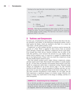 236 | Thermodynamics
Dividing by the mass flow rate m
.
and substituting, h2 is determined to be
Then,
Discussion Note that the temperature of steam drops by 38.0°F as it flows
through the nozzle. This drop in temperature is mainly due to the conversion
of internal energy to kinetic energy. (The heat loss is too small to cause any
significant effect in this case.)
2 Turbines and Compressors
In steam, gas, or hydroelectric power plants, the device that drives the elec-
tric generator is the turbine. As the fluid passes through the turbine, work is
done against the blades, which are attached to the shaft. As a result, the
shaft rotates, and the turbine produces work.
Compressors, as well as pumps and fans, are devices used to increase the
pressure of a fluid. Work is supplied to these devices from an external
source through a rotating shaft. Therefore, compressors involve work inputs.
Even though these three devices function similarly, they do differ in the
tasks they perform. A fan increases the pressure of a gas slightly and is
mainly used to mobilize a gas. A compressor is capable of compressing the
gas to very high pressures. Pumps work very much like compressors except
that they handle liquids instead of gases.
Note that turbines produce power output whereas compressors, pumps,
and fans require power input. Heat transfer from turbines is usually negligi-
ble (Q
.
 0) since they are typically well insulated. Heat transfer is also neg-
ligible for compressors unless there is intentional cooling. Potential energy
changes are negligible for all of these devices (pe  0). The velocities
involved in these devices, with the exception of turbines and fans, are usu-
ally too low to cause any significant change in the kinetic energy (ke  0).
The fluid velocities encountered in most turbines are very high, and the
fluid experiences a significant change in its kinetic energy. However, this
change is usually very small relative to the change in enthalpy, and thus it is
often disregarded.
EXAMPLE 5–6 Compressing Air by a Compressor
Air at 100 kPa and 280 K is compressed steadily to 600 kPa and 400 K.
The mass flow rate of the air is 0.02 kg/s, and a heat loss of 16 kJ/kg occurs
during the process. Assuming the changes in kinetic and potential energies
are negligible, determine the necessary power input to the compressor.
P2  200 psia
h2  1354.4 Btu/lbm
f¬T2  662.0°F¬¬1Table A–6E2
 1354.4 Btu/lbm
 11371.4  1.22 Btu/lbm 
1900 ft/s22
 1134.4 ft/s22
2
a
1 Btu/lbm
25,037 ft2
/s2
b
h2  h1  qout 
V 2
2
 V 1
2
2
cen84959_ch05.qxd 4/25/05 3:00 PM Page 236
 