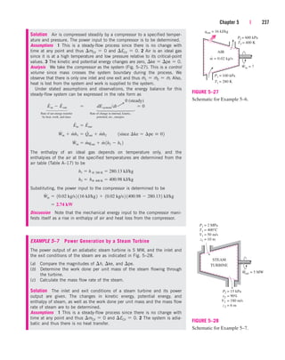 Chapter 5 | 237
AIR
Win = ?
˙
T2 = 400 K
qout = 16 kJ/kg
P1 = 100 kPa
P2 = 600 kPa
T1 = 280 K
m = 0.02 kg/s
˙
FIGURE 5–27
Schematic for Example 5–6.
Solution Air is compressed steadily by a compressor to a specified temper-
ature and pressure. The power input to the compressor is to be determined.
Assumptions 1 This is a steady-flow process since there is no change with
time at any point and thus mCV  0 and ECV  0. 2 Air is an ideal gas
since it is at a high temperature and low pressure relative to its critical-point
values. 3 The kinetic and potential energy changes are zero, ke  pe  0.
Analysis We take the compressor as the system (Fig. 5–27). This is a control
volume since mass crosses the system boundary during the process. We
observe that there is only one inlet and one exit and thus m
.
1  m
.
2  m
.
. Also,
heat is lost from the system and work is supplied to the system.
Under stated assumptions and observations, the energy balance for this
steady-flow system can be expressed in the rate form as
Rate of net energy transfer Rate of change in internal, kinetic,
by heat, work, and mass potential, etc., energies
The enthalpy of an ideal gas depends on temperature only, and the
enthalpies of the air at the specified temperatures are determined from the
air table (Table A–17) to be
Substituting, the power input to the compressor is determined to be
Discussion Note that the mechanical energy input to the compressor mani-
fests itself as a rise in enthalpy of air and heat loss from the compressor.
EXAMPLE 5–7 Power Generation by a Steam Turbine
The power output of an adiabatic steam turbine is 5 MW, and the inlet and
the exit conditions of the steam are as indicated in Fig. 5–28.
(a) Compare the magnitudes of h, ke, and pe.
(b) Determine the work done per unit mass of the steam flowing through
the turbine.
(c) Calculate the mass flow rate of the steam.
Solution The inlet and exit conditions of a steam turbine and its power
output are given. The changes in kinetic energy, potential energy, and
enthalpy of steam, as well as the work done per unit mass and the mass flow
rate of steam are to be determined.
Assumptions 1 This is a steady-flow process since there is no change with
time at any point and thus mCV  0 and ECV  0. 2 The system is adia-
batic and thus there is no heat transfer.
 2.74 kW
W
#
in  10.02 kg/s2 116 kJ/kg2  10.02 kg/s2 1400.98  280.132 kJ/kg
h2  h@ 400 K  400.98 kJ/kg
h1  h @ 280 K  280.13 kJ/kg
W
#
in  m
#
qout  m
#
1h2  h1 2
W
#
in  m
#
h1  Q
#
out  m
#
h2¬¬1since ¢ke  ¢pe  02
E
#
in  E
#
out
E
#
in  E
#
out  dEsystemdt  0
0 (steady)
¡
⎫
⎪
⎪
⎪
⎬
⎪
⎪
⎪
⎭
⎫
⎪
⎪
⎬
⎪
⎪
⎭
STEAM
TURBINE
Wout = 5 MW
P1 = 2 MPa
T1 = 400°C
V1 = 50 m/s
z1 = 10 m
P2 = 15 kPa
x2 = 90%
V2 = 180 m/s
z2 = 6 m
FIGURE 5–28
Schematic for Example 5–7.
cen84959_ch05.qxd 4/25/05 3:00 PM Page 237
 