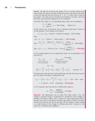 238 | Thermodynamics
Analysis We take the turbine as the system. This is a control volume since
mass crosses the system boundary during the process. We observe that there
is only one inlet and one exit and thus m
.
1  m
.
2  m
.
. Also, work is done by
the system. The inlet and exit velocities and elevations are given, and thus
the kinetic and potential energies are to be considered.
(a) At the inlet, steam is in a superheated vapor state, and its enthalpy is
At the turbine exit, we obviously have a saturated liquid–vapor mixture at
15-kPa pressure. The enthalpy at this state is
Then
(b) The energy balance for this steady-flow system can be expressed in the
rate form as
Rate of net energy transfer Rate of change in internal, kinetic,
by heat, work, and mass potential, etc., energies
Dividing by the mass flow rate m
.
and substituting, the work done by the turbine
per unit mass of the steam is determined to be
(c) The required mass flow rate for a 5-MW power output is
Discussion Two observations can be made from these results. First, the
change in potential energy is insignificant in comparison to the changes in
enthalpy and kinetic energy. This is typical for most engineering devices.
Second, as a result of low pressure and thus high specific volume, the steam
velocity at the turbine exit can be very high. Yet the change in kinetic energy
is a small fraction of the change in enthalpy (less than 2 percent in our
case) and is therefore often neglected.
m
#

W
#
out
wout

5000 kJ/s
872.48 kJ/kg
 5.73 kg/s
 [887.39  14.95  0.04] kJ/kg  872.48 kJ/kg
wout   c 1h2  h1 2 
V 2
2
 V 1
2
2
 g1z2  z1 2 d   1¢h  ¢ke  ¢pe2
m
#
ah1 
V1
2
2
 gz1 b  W
#
out  m
#
ah2 
V2
2
2
 gz2 b ¬¬1since Q
#
 02
E
#
in  E
#
out
E
#
in  E
#
out  dEsystemdt  0
¢pe  g1z2  z1 2  19.81 ms2
2 3 16  102 m4 a
1 kJkg
1000 m2
s2
b  0.04 kJ/kg
¢ke 
V2
2  V2
1
2

1180 ms22
 150 ms22
2
¬a
1 kJkg
1000 m2
s2
b  14.95 kJ/kg
¢h  h2  h1  12361.01  3248.42 kJkg  887.39 kJ/kg
h2  hf  x2hfg  [225.94  (0.9)(2372.3)] kJ/kg  2361.01 kJ/kg
P1  2 MPa
T1  400 C
f h1  3248.4 kJ/kg (Table A–6)
0 (steady)
¡
⎫
⎪
⎪
⎪
⎬
⎪
⎪
⎪
⎭
⎫
⎪
⎪
⎬
⎪
⎪
⎭
cen84959_ch05.qxd 4/25/05 3:00 PM Page 238
 
