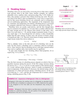 3 Throttling Valves
Throttling valves are any kind of flow-restricting devices that cause a signif-
icant pressure drop in the fluid. Some familiar examples are ordinary
adjustable valves, capillary tubes, and porous plugs (Fig. 5–29). Unlike tur-
bines, they produce a pressure drop without involving any work. The pres-
sure drop in the fluid is often accompanied by a large drop in temperature,
and for that reason throttling devices are commonly used in refrigeration
and air-conditioning applications. The magnitude of the temperature drop
(or, sometimes, the temperature rise) during a throttling process is governed
by a property called the Joule-Thomson coefficient, discussed in Chap. 12.
Throttling valves are usually small devices, and the flow through them
may be assumed to be adiabatic (q  0) since there is neither sufficient time
nor large enough area for any effective heat transfer to take place. Also,
there is no work done (w  0), and the change in potential energy, if any, is
very small (pe  0). Even though the exit velocity is often considerably
higher than the inlet velocity, in many cases, the increase in kinetic energy
is insignificant (ke  0). Then the conservation of energy equation for this
single-stream steady-flow device reduces to
(5–41)
That is, enthalpy values at the inlet and exit of a throttling valve are the
same. For this reason, a throttling valve is sometimes called an isenthalpic
device. Note, however, that for throttling devices with large exposed surface
areas such as capillary tubes, heat transfer may be significant.
To gain some insight into how throttling affects fluid properties, let us
express Eq. 5–41 as follows:
or
Thus the final outcome of a throttling process depends on which of the two
quantities increases during the process. If the flow energy increases during
the process (P2v2  P1v1), it can do so at the expense of the internal energy.
As a result, internal energy decreases, which is usually accompanied by a
drop in temperature. If the product Pv decreases, the internal energy and the
temperature of a fluid will increase during a throttling process. In the case
of an ideal gas, h  h(T), and thus the temperature has to remain constant
during a throttling process (Fig. 5–30).
EXAMPLE 5–8 Expansion of Refrigerant-134a in a Refrigerator
Refrigerant-134a enters the capillary tube of a refrigerator as saturated liquid
at 0.8 MPa and is throttled to a pressure of 0.12 MPa. Determine the quality
of the refrigerant at the final state and the temperature drop during this
process.
Solution Refrigerant-134a that enters a capillary tube as saturated liquid is
throttled to a specified pressure. The exit quality of the refrigerant and the
temperature drop are to be determined.
Internal energy  Flow energy  Constant
u1  P1v1  u2  P2v2
h2  h1¬¬1kJkg2
Chapter 5 | 239
(a) An adjustable valve
(b) A porous plug
(c) A capillary tube
FIGURE 5–29
Throttling valves are devices that
cause large pressure drops in the fluid.
Throttling
valve
IDEAL
GAS
T1 T2 = T1
h2 = h1
h1
FIGURE 5–30
The temperature of an ideal gas does
not change during a throttling (h 
constant) process since h  h(T).
cen84959_ch05.qxd 4/25/05 3:00 PM Page 239
 