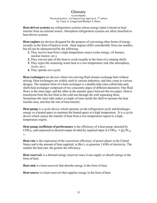 Glossary
to accompany
Thermodynamics: An Engineering Approach, 5th
edition
by Yunus A. Çengel and Michael A. Boles
Heat-driven systems are refrigeration systems whose energy input is based on heat
transfer from an external source. Absorption refrigeration systems are often classified as
heat-driven systems.
Heat engines are devices designed for the purpose of converting other forms of energy
(usually in the form of heat) to work. Heat engines differ considerably from one another,
but all can be characterized by the following:
1. They receive heat from a high-temperature source (solar energy, oil furnace,
nuclear reactor, etc.).
2. They convert part of this heat to work (usually in the form of a rotating shaft).
3. They reject the remaining waste heat to a low-temperature sink (the atmosphere,
rivers, etc.).
4. They operate on a cycle.
Heat exchangers are devices where two moving fluid streams exchange heat without
mixing. Heat exchangers are widely used in various industries, and they come in various
designs. The simplest form of a heat exchanger is a double-tube (also called tube-and-
shell) heat exchanger composed of two concentric pipes of different diameters. One fluid
flows in the inner pipe, and the other in the annular space between the two pipes. Heat is
transferred from the hot fluid to the cold one through the wall separating them.
Sometimes the inner tube makes a couple of turns inside the shell to increase the heat
transfer area, and thus the rate of heat transfer.
Heat pump is a cyclic device which operates on the refrigeration cycle and discharges
energy to a heated space to maintain the heated space at a high temperature. It is a cyclic
device which causes the transfer of heat from a low-temperature region to a high-
temperature region.
Heat pump coefficient of performance is the efficiency of a heat pump, denoted by
COPHP, and expressed as desired output divided by required input or COPHP = QH/Wnet,
in.
Heat rate is the expression of the conversion efficiency of power plants in the United
States and is the amount of heat supplied, in Btu’s, to generate 1 kWh of electricity. The
smaller the heat rate, the greater the efficiency.
Heat reservoir is a thermal energy reservoir since it can supply or absorb energy in the
form of heat.
Heat sink is a heat reservoir that absorbs energy in the form of heat.
Heat source is a heat reservoir that supplies energy in the form of heat.
23
 