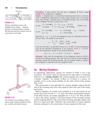 Assumptions 1 Heat transfer from the tube is negligible. 2 Kinetic energy
change of the refrigerant is negligible.
Analysis A capillary tube is a simple flow-restricting device that is commonly
used in refrigeration applications to cause a large pressure drop in the refrig-
erant. Flow through a capillary tube is a throttling process; thus, the enthalpy
of the refrigerant remains constant (Fig. 5–31).
At inlet:
At exit:
Obviously hf  h2  hg; thus, the refrigerant exists as a saturated mixture at
the exit state. The quality at this state is
Since the exit state is a saturated mixture at 0.12 MPa, the exit temperature
must be the saturation temperature at this pressure, which is 22.32°C.
Then the temperature change for this process becomes
Discussion Note that the temperature of the refrigerant drops by 53.63°C
during this throttling process. Also note that 34.0 percent of the refrigerant
vaporizes during this throttling process, and the energy needed to vaporize
this refrigerant is absorbed from the refrigerant itself.
4a Mixing Chambers
In engineering applications, mixing two streams of fluids is not a rare
occurrence. The section where the mixing process takes place is commonly
referred to as a mixing chamber. The mixing chamber does not have to be
a distinct “chamber.” An ordinary T-elbow or a Y-elbow in a shower, for
example, serves as the mixing chamber for the cold- and hot-water streams
(Fig. 5–32).
The conservation of mass principle for a mixing chamber requires that the
sum of the incoming mass flow rates equal the mass flow rate of the outgo-
ing mixture.
Mixing chambers are usually well insulated (q  0) and usually do not
involve any kind of work (w  0). Also, the kinetic and potential energies
of the fluid streams are usually negligible (ke  0, pe  0). Then all there
is left in the energy equation is the total energies of the incoming streams
and the outgoing mixture. The conservation of energy principle requires that
these two equal each other. Therefore, the conservation of energy equation
becomes analogous to the conservation of mass equation for this case.
¢T  T2  T1  122.32  31.312°C  53.63°C
x2 
h2  hf
hfg

95.47  22.49
236.97  22.49
 0.340
P2  0.12 MPa
(h2  h1)
¡ hf  22.49 kJ/kg
hg  236.97 kJ/kg
Tsat  22.32 C
P1  0.8 MPa
sat. liquid
f
T1  Tsat @ 0.8 MPa  31.31 C
h1  hf @ 0.8 MPa  95.47 kJ/kg
(Table A–12)
240 | Thermodynamics
Throttling
valve
u1 = 94.79 kJ/kg
P1v1 = 0.68 kJ/kg
(h1 = 95.47 kJ/kg)
u2 = 88.79 kJ/kg
P2v2 = 6.68 kJ/kg
(h2 = 95.47 kJ/kg)
FIGURE 5–31
During a throttling process, the
enthalpy (flow energy  internal
energy) of a fluid remains constant.
But internal and flow energies may be
converted to each other.
Hot
water
Cold
water
T-elbow
FIGURE 5–32
The T-elbow of an ordinary shower
serves as the mixing chamber for the
hot- and the cold-water streams.
cen84959_ch05.qxd 4/25/05 3:00 PM Page 240
 
