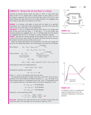 Chapter 5 | 241
EXAMPLE 5–9 Mixing of Hot and Cold Waters in a Shower
Consider an ordinary shower where hot water at 140°F is mixed with cold
water at 50°F. If it is desired that a steady stream of warm water at 110°F
be supplied, determine the ratio of the mass flow rates of the hot to cold
water. Assume the heat losses from the mixing chamber to be negligible and
the mixing to take place at a pressure of 20 psia.
Solution In a shower, cold water is mixed with hot water at a specified
temperature. For a specified mixture temperature, the ratio of the mass flow
rates of the hot to cold water is to be determined.
Assumptions 1 This is a steady-flow process since there is no change with
time at any point and thus mCV  0 and ECV  0. 2 The kinetic and
potential energies are negligible, ke  pe  0. 3 Heat losses from the system
are negligible and thus Q
.
 0. 4 There is no work interaction involved.
Analysis We take the mixing chamber as the system (Fig. 5–33). This is a
control volume since mass crosses the system boundary during the process.
We observe that there are two inlets and one exit.
Under the stated assumptions and observations, the mass and energy bal-
ances for this steady-flow system can be expressed in the rate form as follows:
Mass balance:
Energy balance:
Rate of net energy transfer Rate of change in internal, kinetic,
by heat, work, and mass potential, etc., energies
Combining the mass and energy balances,
Dividing this equation by m
.
2 yields
where y  m
.
1/m
.
2 is the desired mass flow rate ratio.
The saturation temperature of water at 20 psia is 227.92°F. Since the tem-
peratures of all three streams are below this value (T  Tsat), the water in all
three streams exists as a compressed liquid (Fig. 5–34). A compressed liquid
can be approximated as a saturated liquid at the given temperature. Thus,
Solving for y and substituting yields
Discussion Note that the mass flow rate of the hot water must be twice the
mass flow rate of the cold water for the mixture to leave at 110°F.
y 
h3  h2
h1  h3

78.02  18.07
107.99  78.02
 2.0
h3  hf @ 110°F  78.02 Btu/lbm
h2  hf @ 50°F  18.07 Btu/lbm
h1  hf @ 140°F  107.99 Btu/lbm
yh1  h2  (y  1)h3
m
#
1h1  m
#
2h2  (m
#
1  m
#
2)h3
m
#
1h1  m
#
2h2  m
#
3h3 1since Q
#
 0, W
#
 0, ke  pe  02
E
#
in  E
#
out
E
#
in  E
#
out  dEsystemdt  0
m
#
in  m
#
out S m
#
1  m
#
2  m
#
3
m
#
in  m
#
out  dmsystemdt  0
0 (steady)
¡
0 (steady)
¡
⎫
⎪
⎪
⎪
⎬
⎪
⎪
⎪
⎭
⎫
⎪
⎪
⎬
⎪
⎪
⎭
FIGURE 5–33
Schematic for Example 5–9.
Compressed
liquid states P
=
c
o
n
s
t
.
T
Tsat
v
FIGURE 5–34
A substance exists as a compressed
liquid at temperatures below the
saturation temperatures at the given
pressure.
T1 = 140°F
T2 = 50°F T3 = 110°F
m3
·
m2
·
m1
·
P = 20 psia
Mixing
chamber
cen84959_ch05.qxd 4/25/05 3:00 PM Page 241
 