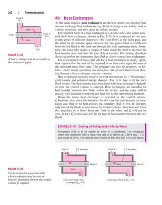 4b Heat Exchangers
As the name implies, heat exchangers are devices where two moving fluid
streams exchange heat without mixing. Heat exchangers are widely used in
various industries, and they come in various designs.
The simplest form of a heat exchanger is a double-tube (also called tube-
and-shell) heat exchanger, shown in Fig. 5–35. It is composed of two con-
centric pipes of different diameters. One fluid flows in the inner pipe, and
the other in the annular space between the two pipes. Heat is transferred
from the hot fluid to the cold one through the wall separating them. Some-
times the inner tube makes a couple of turns inside the shell to increase the
heat transfer area, and thus the rate of heat transfer. The mixing chambers
discussed earlier are sometimes classified as direct-contact heat exchangers.
The conservation of mass principle for a heat exchanger in steady opera-
tion requires that the sum of the inbound mass flow rates equal the sum of
the outbound mass flow rates. This principle can also be expressed as fol-
lows: Under steady operation, the mass flow rate of each fluid stream flow-
ing through a heat exchanger remains constant.
Heat exchangers typically involve no work interactions (w  0) and negli-
gible kinetic and potential energy changes (ke  0, pe  0) for each
fluid stream. The heat transfer rate associated with heat exchangers depends
on how the control volume is selected. Heat exchangers are intended for
heat transfer between two fluids within the device, and the outer shell is
usually well insulated to prevent any heat loss to the surrounding medium.
When the entire heat exchanger is selected as the control volume,
Q
.
becomes zero, since the boundary for this case lies just beneath the insu-
lation and little or no heat crosses the boundary (Fig. 5–36). If, however,
only one of the fluids is selected as the control volume, then heat will cross
this boundary as it flows from one fluid to the other and Q
.
will not be
zero. In fact, Q
.
in this case will be the rate of heat transfer between the two
fluids.
EXAMPLE 5–10 Cooling of Refrigerant-134a by Water
Refrigerant-134a is to be cooled by water in a condenser. The refrigerant
enters the condenser with a mass flow rate of 6 kg/min at 1 MPa and 70°C
and leaves at 35°C. The cooling water enters at 300 kPa and 15°C and leaves
242 | Thermodynamics
Heat
Fluid B
70°C
Heat
Fluid A
20°C
50°C
35°C
FIGURE 5–35
A heat exchanger can be as simple as
two concentric pipes.
Fluid B
Heat
Fluid A
(a) System: Entire heat
exchanger (QCV = 0)
CV boundary
CV boundary Fluid B
Heat Fluid A
(b) System: Fluid A (QCV ≠ 0)
FIGURE 5–36
The heat transfer associated with
a heat exchanger may be zero or
nonzero depending on how the control
volume is selected.
cen84959_ch05.qxd 4/25/05 3:00 PM Page 242
 