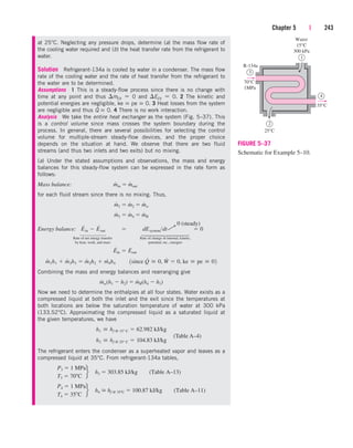 at 25°C. Neglecting any pressure drops, determine (a) the mass flow rate of
the cooling water required and (b) the heat transfer rate from the refrigerant to
water.
Solution Refrigerant-134a is cooled by water in a condenser. The mass flow
rate of the cooling water and the rate of heat transfer from the refrigerant to
the water are to be determined.
Assumptions 1 This is a steady-flow process since there is no change with
time at any point and thus mCV  0 and ECV  0. 2 The kinetic and
potential energies are negligible, ke  pe  0. 3 Heat losses from the system
are negligible and thus Q
.
 0. 4 There is no work interaction.
Analysis We take the entire heat exchanger as the system (Fig. 5–37). This
is a control volume since mass crosses the system boundary during the
process. In general, there are several possibilities for selecting the control
volume for multiple-stream steady-flow devices, and the proper choice
depends on the situation at hand. We observe that there are two fluid
streams (and thus two inlets and two exits) but no mixing.
(a) Under the stated assumptions and observations, the mass and energy
balances for this steady-flow system can be expressed in the rate form as
follows:
Mass balance:
for each fluid stream since there is no mixing. Thus,
Energy balance:
Rate of net energy transfer Rate of change in internal, kinetic,
by heat, work, and mass potential, etc., energies
Combining the mass and energy balances and rearranging give
Now we need to determine the enthalpies at all four states. Water exists as a
compressed liquid at both the inlet and the exit since the temperatures at
both locations are below the saturation temperature of water at 300 kPa
(133.52°C). Approximating the compressed liquid as a saturated liquid at
the given temperatures, we have
The refrigerant enters the condenser as a superheated vapor and leaves as a
compressed liquid at 35°C. From refrigerant-134a tables,
P4  1 MPa
T4  35 C
f h4  hf @ 35 C  100.87 kJ/kg (Table A–11)
P3  1 MPa
T3  70 C
f h3  303.85 kJ/kg (Table A–13)
h2  hf @ 25° C  104.83 kJ/kg
h1  hf @ 15° C  62.982 kJ/kg
m
#
w(h1  h2)  m
#
R(h4  h3)
m
#
1h1  m
#
3h3  m
#
2h2  m4
#
h4¬¬1since Q
#
 0, W
#
 0, ke  pe  02
E
#
in  E
#
out
E
#
in  E
#
out  dEsystemdt  0
m
#
3  m
#
4  m
#
R
m
#
1  m
#
2  m
#
w
m
#
in  m
#
out
Chapter 5 | 243
2
25°C
3
70°C
1MPa
R-134a
1
Water
15°C
300 kPa
4
35°C
FIGURE 5–37
Schematic for Example 5–10.
0 (steady)
¡
⎫
⎪
⎪
⎪
⎬
⎪
⎪
⎪
⎭
⎫
⎪
⎪
⎬
⎪
⎪
⎭
(Table A–4)
cen84959_ch05.qxd 4/25/05 3:01 PM Page 243
 