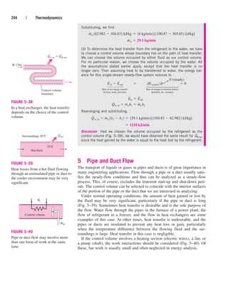 Substituting, we find
(b) To determine the heat transfer from the refrigerant to the water, we have
to choose a control volume whose boundary lies on the path of heat transfer.
We can choose the volume occupied by either fluid as our control volume.
For no particular reason, we choose the volume occupied by the water. All
the assumptions stated earlier apply, except that the heat transfer is no
longer zero. Then assuming heat to be transferred to water, the energy bal-
ance for this single-stream steady-flow system reduces to
Rate of net energy transfer Rate of change in internal, kinetic,
by heat, work, and mass potential, etc., energies
Rearranging and substituting,
Discussion Had we chosen the volume occupied by the refrigerant as the
control volume (Fig. 5–38), we would have obtained the same result for Q
.
R,out
since the heat gained by the water is equal to the heat lost by the refrigerant.
5 Pipe and Duct Flow
The transport of liquids or gases in pipes and ducts is of great importance in
many engineering applications. Flow through a pipe or a duct usually satis-
fies the steady-flow conditions and thus can be analyzed as a steady-flow
process. This, of course, excludes the transient start-up and shut-down peri-
ods. The control volume can be selected to coincide with the interior surfaces
of the portion of the pipe or the duct that we are interested in analyzing.
Under normal operating conditions, the amount of heat gained or lost by
the fluid may be very significant, particularly if the pipe or duct is long
(Fig. 5–39). Sometimes heat transfer is desirable and is the sole purpose of
the flow. Water flow through the pipes in the furnace of a power plant, the
flow of refrigerant in a freezer, and the flow in heat exchangers are some
examples of this case. At other times, heat transfer is undesirable, and the
pipes or ducts are insulated to prevent any heat loss or gain, particularly
when the temperature difference between the flowing fluid and the sur-
roundings is large. Heat transfer in this case is negligible.
If the control volume involves a heating section (electric wires), a fan, or
a pump (shaft), the work interactions should be considered (Fig. 5–40). Of
these, fan work is usually small and often neglected in energy analysis.
¬ 1218 kJ/min
Q
#
w, in  m
#
w 1h2  h1 2  129.1 kg/min2[1104.83  62.9822 kJ/kg]
Q
#
w, in  m
#
wh1  m
#
wh2
E
#
in  E
#
out
E
#
in  E
#
out  dEsystemdt  0
m
#
w  29.1 kg/min
m
#
w 162.982  104.832 kJ/kg  16 kg/min2[1100.87  303.852 kJ/kg]
244 | Thermodynamics
Q
.
.
w,in = QR,out
R-134a
Control volume
boundary
FIGURE 5–38
In a heat exchanger, the heat transfer
depends on the choice of the control
volume.
Surroundings 20°C
70°C
Hot fluid
Qout
.
FIGURE 5–39
Heat losses from a hot fluid flowing
through an uninsulated pipe or duct to
the cooler environment may be very
significant.
Control volume
Ẇe
Ẇsh
FIGURE 5–40
Pipe or duct flow may involve more
than one form of work at the same
time.
0 (steady)
¡
⎫
⎪
⎪
⎪
⎬
⎪
⎪
⎪
⎭
⎫
⎪
⎪
⎬
⎪
⎪
⎭
cen84959_ch05.qxd 4/25/05 3:01 PM Page 244
 