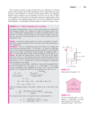 The velocities involved in pipe and duct flow are relatively low, and the
kinetic energy changes are usually insignificant. This is particularly true when
the pipe or duct diameter is constant and the heating effects are negligible.
Kinetic energy changes may be significant, however, for gas flow in ducts
with variable cross-sectional areas especially when the compressibility effects
are significant. The potential energy term may also be significant when the
fluid undergoes a considerable elevation change as it flows in a pipe or duct.
EXAMPLE 5–11 Electric Heating of Air in a House
The electric heating systems used in many houses consist of a simple duct
with resistance heaters. Air is heated as it flows over resistance wires. Con-
sider a 15-kW electric heating system. Air enters the heating section at 100
kPa and 17°C with a volume flow rate of 150 m3/min. If heat is lost from
the air in the duct to the surroundings at a rate of 200 W, determine the exit
temperature of air.
Solution The electric heating system of a house is considered. For speci-
fied electric power consumption and air flow rate, the air exit temperature is
to be determined.
Assumptions 1 This is a steady-flow process since there is no change with
time at any point and thus mCV  0 and ECV  0. 2 Air is an ideal gas
since it is at a high temperature and low pressure relative to its critical-point
values. 3 The kinetic and potential energy changes are negligible, ke 
pe  0. 4 Constant specific heats at room temperature can be used for air.
Analysis We take the heating section portion of the duct as the system
(Fig. 5–41). This is a control volume since mass crosses the system bound-
ary during the process. We observe that there is only one inlet and one exit
and thus m
.
1  m
.
2  m
.
. Also, heat is lost from the system and electrical
work is supplied to the system.
At temperatures encountered in heating and air-conditioning applications,
h can be replaced by cp T where cp  1.005 kJ/kg · °C—the value
at room temperature—with negligible error (Fig. 5–42). Then the energy
balance for this steady-flow system can be expressed in the rate form as
Rate of net energy transfer Rate of change in internal, kinetic,
by heat, work, and mass potential, etc., energies
From the ideal-gas relation, the specific volume of air at the inlet of the
duct is
The mass flow rate of the air through the duct is determined from
m
#

V
#
1
v1

150 m3
/min
0.832 m3
/kg
¬a
1 min
60 s
b  3.0 kg/s
v1 
RT1
P1

10.287 kPa # m3
/kg # K2 1290 K2
100 kPa
 0.832 m3
/kg
W
#
e,in  Q
#
out  m
#
cp 1T2  T1 2
W
#
e,in  m
#
h1  Q
#
out  m
#
h2 ¬1since ¢ke  ¢pe  02
E
#
in  E
#
out
E
#
in  E
#
out  dEsystemdt  0
Chapter 5 | 245
0 (steady)
¡
⎫
⎪
⎪
⎪
⎬
⎪
⎪
⎪
⎭
⎫
⎪
⎪
⎬
⎪
⎪
⎭
T2 = ?
Qout = 200 W
˙
We, in = 15 kW
˙
V1 = 150 m3
/min
P1 = 100 kPa
T1 = 17°C
˙
FIGURE 5–41
Schematic for Example 5–11.
AIR
–20 to 70°C
∆h = 1.005 ∆T (kJ/kg)
FIGURE 5–42
The error involved in h  cp T,
where cp  1.005 kJ/kg · °C, is less
than 0.5 percent for air in the
temperature range 20 to 70°C.
cen84959_ch05.qxd 4/25/05 3:01 PM Page 245
 