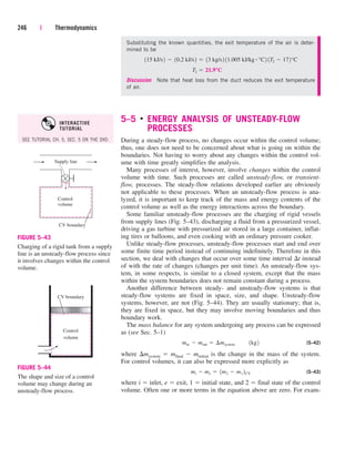 Substituting the known quantities, the exit temperature of the air is deter-
mined to be
Discussion Note that heat loss from the duct reduces the exit temperature
of air.
5–5 ■
ENERGY ANALYSIS OF UNSTEADY-FLOW
PROCESSES
During a steady-flow process, no changes occur within the control volume;
thus, one does not need to be concerned about what is going on within the
boundaries. Not having to worry about any changes within the control vol-
ume with time greatly simplifies the analysis.
Many processes of interest, however, involve changes within the control
volume with time. Such processes are called unsteady-flow, or transient-
flow, processes. The steady-flow relations developed earlier are obviously
not applicable to these processes. When an unsteady-flow process is ana-
lyzed, it is important to keep track of the mass and energy contents of the
control volume as well as the energy interactions across the boundary.
Some familiar unsteady-flow processes are the charging of rigid vessels
from supply lines (Fig. 5–43), discharging a fluid from a pressurized vessel,
driving a gas turbine with pressurized air stored in a large container, inflat-
ing tires or balloons, and even cooking with an ordinary pressure cooker.
Unlike steady-flow processes, unsteady-flow processes start and end over
some finite time period instead of continuing indefinitely. Therefore in this
section, we deal with changes that occur over some time interval t instead
of with the rate of changes (changes per unit time). An unsteady-flow sys-
tem, in some respects, is similar to a closed system, except that the mass
within the system boundaries does not remain constant during a process.
Another difference between steady- and unsteady-flow systems is that
steady-flow systems are fixed in space, size, and shape. Unsteady-flow
systems, however, are not (Fig. 5–44). They are usually stationary; that is,
they are fixed in space, but they may involve moving boundaries and thus
boundary work.
The mass balance for any system undergoing any process can be expressed
as (see Sec. 5–1)
(5–42)
where msystem  mfinal  minitial is the change in the mass of the system.
For control volumes, it can also be expressed more explicitly as
(5–43)
where i  inlet, e  exit, 1  initial state, and 2  final state of the control
volume. Often one or more terms in the equation above are zero. For exam-
mi  me  1m2  m1 2CV
min  mout  ¢msystem¬¬1kg2
T2  21.9°C
115 kJ/s2  10.2 kJ/s2  13 kg/s2 11.005 kJ/kg # °C2 1T2  172°C
246 | Thermodynamics
Supply line
Control
volume
CV boundary
FIGURE 5–43
Charging of a rigid tank from a supply
line is an unsteady-flow process since
it involves changes within the control
volume.
Control
volume
CV boundary
FIGURE 5–44
The shape and size of a control
volume may change during an
unsteady-flow process.
SEE TUTORIAL CH. 5, SEC. 5 ON THE DVD.
INTERACTIVE
TUTORIAL
cen84959_ch05.qxd 4/25/05 3:01 PM Page 246
 