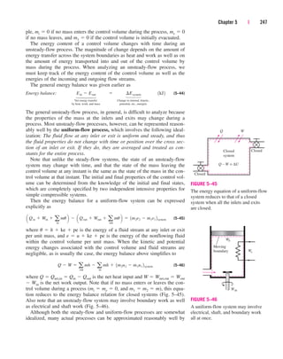 ple, mi  0 if no mass enters the control volume during the process, me  0
if no mass leaves, and m1  0 if the control volume is initially evacuated.
The energy content of a control volume changes with time during an
unsteady-flow process. The magnitude of change depends on the amount of
energy transfer across the system boundaries as heat and work as well as on
the amount of energy transported into and out of the control volume by
mass during the process. When analyzing an unsteady-flow process, we
must keep track of the energy content of the control volume as well as the
energies of the incoming and outgoing flow streams.
The general energy balance was given earlier as
Energy balance: (5–44)
Net energy transfer Change in internal, kinetic,
by heat, work, and mass potential, etc., energies
The general unsteady-flow process, in general, is difficult to analyze because
the properties of the mass at the inlets and exits may change during a
process. Most unsteady-flow processes, however, can be represented reason-
ably well by the uniform-flow process, which involves the following ideal-
ization: The fluid flow at any inlet or exit is uniform and steady, and thus
the fluid properties do not change with time or position over the cross sec-
tion of an inlet or exit. If they do, they are averaged and treated as con-
stants for the entire process.
Note that unlike the steady-flow systems, the state of an unsteady-flow
system may change with time, and that the state of the mass leaving the
control volume at any instant is the same as the state of the mass in the con-
trol volume at that instant. The initial and final properties of the control vol-
ume can be determined from the knowledge of the initial and final states,
which are completely specified by two independent intensive properties for
simple compressible systems.
Then the energy balance for a uniform-flow system can be expressed
explicitly as
(5–45)
where u  h  ke  pe is the energy of a fluid stream at any inlet or exit
per unit mass, and e  u  ke  pe is the energy of the nonflowing fluid
within the control volume per unit mass. When the kinetic and potential
energy changes associated with the control volume and fluid streams are
negligible, as is usually the case, the energy balance above simplifies to
(5–46)
where Q  Qnet,in  Qin  Qout is the net heat input and W  Wnet,out  Wout
 Win is the net work output. Note that if no mass enters or leaves the con-
trol volume during a process (mi  me  0, and m1  m2  m), this equa-
tion reduces to the energy balance relation for closed systems (Fig. 5–45).
Also note that an unsteady-flow system may involve boundary work as well
as electrical and shaft work (Fig. 5–46).
Although both the steady-flow and uniform-flow processes are somewhat
idealized, many actual processes can be approximated reasonably well by
Q  W  a
out
mh  a
in
mh  1m2u2  m1u1 2system
a Qin  Win  a
in
mub  a Qout  Wout  a
out
mub  1m2e2  m1e1 2system
Ein  Eout  ¢Esystem 1kJ2
Chapter 5 | 247
⎫
⎪
⎬
⎪
⎭
⎫
⎪
⎬
⎪
⎭
Closed
system
Closed
Q
Q – W = ∆U
W
Closed
FIGURE 5–45
The energy equation of a uniform-flow
system reduces to that of a closed
system when all the inlets and exits
are closed.
Wb
Moving
boundary We
Wsh
FIGURE 5–46
A uniform-flow system may involve
electrical, shaft, and boundary work
all at once.
cen84959_ch05.qxd 4/25/05 3:01 PM Page 247
 