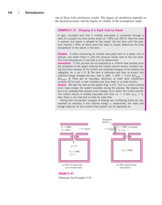 one of these with satisfactory results. The degree of satisfaction depends on
the desired accuracy and the degree of validity of the assumptions made.
EXAMPLE 5–12 Charging of a Rigid Tank by Steam
A rigid, insulated tank that is initially evacuated is connected through a
valve to a supply line that carries steam at 1 MPa and 300°C. Now the valve
is opened, and steam is allowed to flow slowly into the tank until the pres-
sure reaches 1 MPa, at which point the valve is closed. Determine the final
temperature of the steam in the tank.
Solution A valve connecting an initially evacuated tank to a steam line is
opened, and steam flows in until the pressure inside rises to the line level.
The final temperature in the tank is to be determined.
Assumptions 1 This process can be analyzed as a uniform-flow process since
the properties of the steam entering the control volume remain constant dur-
ing the entire process. 2 The kinetic and potential energies of the streams are
negligible, ke  pe  0. 3 The tank is stationary and thus its kinetic and
potential energy changes are zero; that is, KE  PE  0 and Esystem 
Usystem. 4 There are no boundary, electrical, or shaft work interactions
involved. 5 The tank is well insulated and thus there is no heat transfer.
Analysis We take the tank as the system (Fig. 5–47). This is a control volume
since mass crosses the system boundary during the process. We observe that
this is an unsteady-flow process since changes occur within the control volume.
The control volume is initially evacuated and thus m1  0 and m1u1  0.
Also, there is one inlet and no exits for mass flow.
Noting that microscopic energies of flowing and nonflowing fluids are rep-
resented by enthalpy h and internal energy u, respectively, the mass and
energy balances for this uniform-flow system can be expressed as
248 | Thermodynamics
Steam
m1 = 0
(a) Flow of steam into
an evacuated tank
P2 = 1 MPa
T2 = ?
Pi = 1 MPa
Ti = 300°C
Imaginary
piston
P2 = 1 MPa
Pi = 1 MPa (constant)
mi = m2
(b) The closed-system
equivalence
FIGURE 5–47
Schematic for Example 5–12.
cen84959_ch05.qxd 4/25/05 3:01 PM Page 248
 