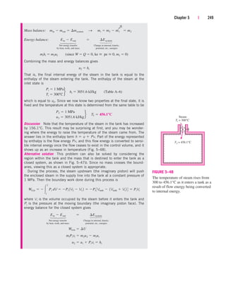 Mass balance:
Energy balance:
Net energy transfer Change in internal, kinetic,
by heat, work, and mass potential, etc., energies
Combining the mass and energy balances gives
That is, the final internal energy of the steam in the tank is equal to the
enthalpy of the steam entering the tank. The enthalpy of the steam at the
inlet state is
which is equal to u2. Since we now know two properties at the final state, it is
fixed and the temperature at this state is determined from the same table to be
Discussion Note that the temperature of the steam in the tank has increased
by 156.1°C. This result may be surprising at first, and you may be wonder-
ing where the energy to raise the temperature of the steam came from. The
answer lies in the enthalpy term h  u  Pv. Part of the energy represented
by enthalpy is the flow energy Pv, and this flow energy is converted to sensi-
ble internal energy once the flow ceases to exist in the control volume, and it
shows up as an increase in temperature (Fig. 5–48).
Alternative solution This problem can also be solved by considering the
region within the tank and the mass that is destined to enter the tank as a
closed system, as shown in Fig. 5–47b. Since no mass crosses the bound-
aries, viewing this as a closed system is appropriate.
During the process, the steam upstream (the imaginary piston) will push
the enclosed steam in the supply line into the tank at a constant pressure of
1 MPa. Then the boundary work done during this process is
where Vi is the volume occupied by the steam before it enters the tank and
Pi is the pressure at the moving boundary (the imaginary piston face). The
energy balance for the closed system gives
Net energy transfer Change in internal, kinetic,
by heat, work, and mass potential, etc., energies
u2  ui  Pivi  hi
miPivi  m2u2  miui
Wb,in  ¢U
Ein  Eout  ¢Esystem
Wb,in   
2
1
Pi dV  Pi 1V2  V1 2  Pi 3Vtank  1Vtank  Vi 2 4  PiVi
P2  1 MPa
u2  3051.6 kJ/kg
f¬T2  456.1°C
Pi  1 MPa
Ti  300 C
f hi  3051.6 kJ/kg (Table A–6)
u2  hi
mihi  m2u2 (since W  Q  0, ke  pe  0, m1  0)
Ein  Eout  ¢Esystem
min  mout  ¢msystem¬S ¬mi  m2  m1  m2
Chapter 5 | 249
⎫
⎪
⎬
⎪
⎭
⎫
⎪
⎬
⎪
⎭
0
Q
⎫
⎪
⎬
⎪
⎭
⎫
⎪
⎬
⎪
⎭
Steam
Ti = 300°C
T2 = 456.1°C
FIGURE 5–48
The temperature of steam rises from
300 to 456.1°C as it enters a tank as a
result of flow energy being converted
to internal energy.
cen84959_ch05.qxd 4/25/05 3:01 PM Page 249
 